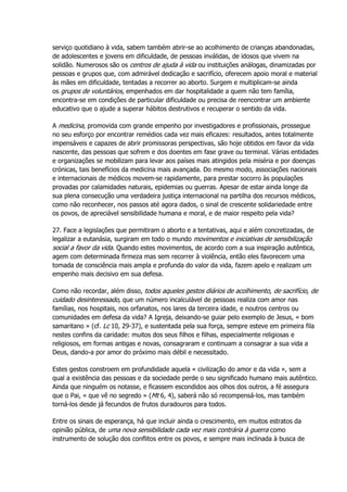 serviço quotidiano à vida, sabem também abrir-se ao acolhimento de crianças abandonadas,
de adolescentes e jovens em dificuldade, de pessoas inválidas, de idosos que vivem na
solidão. Numerosos são os centros de ajuda à vida ou instituições análogas, dinamizadas por
pessoas e grupos que, com admirável dedicação e sacrifício, oferecem apoio moral e material
às mães em dificuldade, tentadas a recorrer ao aborto. Surgem e multiplicam-se ainda
os grupos de voluntários, empenhados em dar hospitalidade a quem não tem família,
encontra-se em condições de particular dificuldade ou precisa de reencontrar um ambiente
educativo que o ajude a superar hábitos destrutivos e recuperar o sentido da vida.
A medicina, promovida com grande empenho por investigadores e profissionais, prossegue
no seu esforço por encontrar remédios cada vez mais eficazes: resultados, antes totalmente
impensáveis e capazes de abrir promissoras perspectivas, são hoje obtidos em favor da vida
nascente, das pessoas que sofrem e dos doentes em fase grave ou terminal. Várias entidades
e organizações se mobilizam para levar aos países mais atingidos pela miséria e por doenças
crónicas, tais benefícios da medicina mais avançada. Do mesmo modo, associações nacionais
e internacionais de médicos movem-se rapidamente, para prestar socorro às populações
provadas por calamidades naturais, epidemias ou guerras. Apesar de estar ainda longe da
sua plena consecução uma verdadeira justiça internacional na partilha dos recursos médicos,
como não reconhecer, nos passos até agora dados, o sinal de crescente solidariedade entre
os povos, de apreciável sensibilidade humana e moral, e de maior respeito pela vida?
27. Face a legislações que permitiram o aborto e a tentativas, aqui e além concretizadas, de
legalizar a eutanásia, surgiram em todo o mundo movimentos e iniciativas de sensibilização
social a favor da vida. Quando estes movimentos, de acordo com a sua inspiração autêntica,
agem com determinada firmeza mas sem recorrer à violência, então eles favorecem uma
tomada de consciência mais ampla e profunda do valor da vida, fazem apelo e realizam um
empenho mais decisivo em sua defesa.
Como não recordar, além disso, todos aqueles gestos diários de acolhimento, de sacrifício, de
cuidado desinteressado, que um número incalculável de pessoas realiza com amor nas
famílias, nos hospitais, nos orfanatos, nos lares da terceira idade, e noutros centros ou
comunidades em defesa da vida? A Igreja, deixando-se guiar pelo exemplo de Jesus, « bom
samaritano » (cf. Lc 10, 29-37), e sustentada pela sua força, sempre esteve em primeira fila
nestes confins da caridade: muitos dos seus filhos e filhas, especialmente religiosas e
religiosos, em formas antigas e novas, consagraram e continuam a consagrar a sua vida a
Deus, dando-a por amor do próximo mais débil e necessitado.
Estes gestos constroem em profundidade aquela « civilização do amor e da vida », sem a
qual a existência das pessoas e da sociedade perde o seu significado humano mais autêntico.
Ainda que ninguém os notasse, e ficassem escondidos aos olhos dos outros, a fé assegura
que o Pai, « que vê no segredo » (Mt 6, 4), saberá não só recompensá-los, mas também
torná-los desde já fecundos de frutos duradouros para todos.
Entre os sinais de esperança, há que incluir ainda o crescimento, em muitos estratos da
opinião pública, de uma nova sensibilidade cada vez mais contrária à guerra como
instrumento de solução dos conflitos entre os povos, e sempre mais inclinada à busca de
 