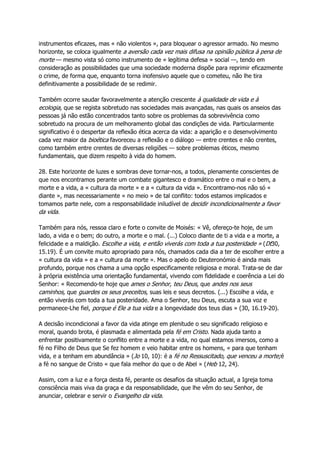 instrumentos eficazes, mas « não violentos », para bloquear o agressor armado. No mesmo
horizonte, se coloca igualmente a aversão cada vez mais difusa na opinião pública à pena de
morte — mesmo vista só como instrumento de « legítima defesa » social —, tendo em
consideração as possibilidades que uma sociedade moderna dispõe para reprimir eficazmente
o crime, de forma que, enquanto torna inofensivo aquele que o cometeu, não lhe tira
definitivamente a possibilidade de se redimir.
Também ocorre saudar favoravelmente a atenção crescente à qualidade de vida e à
ecologia, que se regista sobretudo nas sociedades mais avançadas, nas quais os anseios das
pessoas já não estão concentrados tanto sobre os problemas da sobrevivência como
sobretudo na procura de um melhoramento global das condições de vida. Particularmente
significativo é o despertar da reflexão ética acerca da vida: a aparição e o desenvolvimento
cada vez maior da bioética favoreceu a reflexão e o diálogo — entre crentes e não crentes,
como também entre crentes de diversas religiões — sobre problemas éticos, mesmo
fundamentais, que dizem respeito à vida do homem.
28. Este horizonte de luzes e sombras deve tornar-nos, a todos, plenamente conscientes de
que nos encontramos perante um combate gigantesco e dramático entre o mal e o bem, a
morte e a vida, a « cultura da morte » e a « cultura da vida ». Encontramo-nos não só «
diante », mas necessariamente « no meio » de tal conflito: todos estamos implicados e
tomamos parte nele, com a responsabilidade iniludível de decidir incondicionalmente a favor
da vida.
Também para nós, ressoa claro e forte o convite de Moisés: « Vê, ofereço-te hoje, de um
lado, a vida e o bem; do outro, a morte e o mal. (...) Coloco diante de ti a vida e a morte, a
felicidade e a maldição. Escolhe a vida, e então viverás com toda a tua posteridade » (Dt30,
15.19). É um convite muito apropriado para nós, chamados cada dia a ter de escolher entre a
« cultura da vida » e a « cultura da morte ». Mas o apelo do Deuteronómio é ainda mais
profundo, porque nos chama a uma opção especificamente religiosa e moral. Trata-se de dar
à própria existência uma orientação fundamental, vivendo com fidelidade e coerência a Lei do
Senhor: « Recomendo-te hoje que ames o Senhor, teu Deus, que andes nos seus
caminhos, que guardes os seus preceitos, suas leis e seus decretos. (...) Escolhe a vida, e
então viverás com toda a tua posteridade. Ama o Senhor, teu Deus, escuta a sua voz e
permanece-Lhe fiel, porque é Ele a tua vida e a longevidade dos teus dias » (30, 16.19-20).
A decisão incondicional a favor da vida atinge em plenitude o seu significado religioso e
moral, quando brota, é plasmada e alimentada pela fé em Cristo. Nada ajuda tanto a
enfrentar positivamente o conflito entre a morte e a vida, no qual estamos imersos, como a
fé no Filho de Deus que Se fez homem e veio habitar entre os homens, « para que tenham
vida, e a tenham em abundância » (Jo 10, 10): é a fé no Ressuscitado, que venceu a morte;é
a fé no sangue de Cristo « que fala melhor do que o de Abel » (Heb 12, 24).
Assim, com a luz e a força desta fé, perante os desafios da situação actual, a Igreja toma
consciência mais viva da graça e da responsabilidade, que lhe vêm do seu Senhor, de
anunciar, celebrar e servir o Evangelho da vida.
 