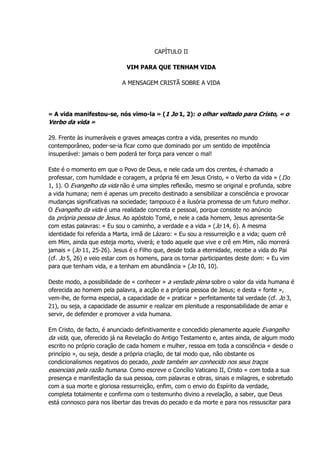CAPÍTULO II
VIM PARA QUE TENHAM VIDA
A MENSAGEM CRISTÃ SOBRE A VIDA
« A vida manifestou-se, nós vimo-la » (1 Jo 1, 2): o olhar voltado para Cristo, « o
Verbo da vida »
29. Frente às inumeráveis e graves ameaças contra a vida, presentes no mundo
contemporâneo, poder-se-ia ficar como que dominado por um sentido de impotência
insuperável: jamais o bem poderá ter força para vencer o mal!
Este é o momento em que o Povo de Deus, e nele cada um dos crentes, é chamado a
professar, com humildade e coragem, a própria fé em Jesus Cristo, « o Verbo da vida » (1Jo
1, 1). O Evangelho da vida não é uma simples reflexão, mesmo se original e profunda, sobre
a vida humana; nem é apenas um preceito destinado a sensibilizar a consciência e provocar
mudanças significativas na sociedade; tampouco é a ilusória promessa de um futuro melhor.
O Evangelho da vida é uma realidade concreta e pessoal, porque consiste no anúncio
da própria pessoa de Jesus. Ao apóstolo Tomé, e nele a cada homem, Jesus apresenta-Se
com estas palavras: « Eu sou o caminho, a verdade e a vida » (Jo 14, 6). A mesma
identidade foi referida a Marta, irmã de Lázaro: « Eu sou a ressurreição e a vida; quem crê
em Mim, ainda que esteja morto, viverá; e todo aquele que vive e crê em Mim, não morrerá
jamais » (Jo 11, 25-26). Jesus é o Filho que, desde toda a eternidade, recebe a vida do Pai
(cf. Jo 5, 26) e veio estar com os homens, para os tornar participantes deste dom: « Eu vim
para que tenham vida, e a tenham em abundância » (Jo 10, 10).
Deste modo, a possibilidade de « conhecer » a verdade plena sobre o valor da vida humana é
oferecida ao homem pela palavra, a acção e a própria pessoa de Jesus; e desta « fonte »,
vem-lhe, de forma especial, a capacidade de « praticar » perfeitamente tal verdade (cf. Jo 3,
21), ou seja, a capacidade de assumir e realizar em plenitude a responsabilidade de amar e
servir, de defender e promover a vida humana.
Em Cristo, de facto, é anunciado definitivamente e concedido plenamente aquele Evangelho
da vida, que, oferecido já na Revelação do Antigo Testamento e, antes ainda, de algum modo
escrito no próprio coração de cada homem e mulher, ressoa em toda a consciência « desde o
princípio », ou seja, desde a própria criação, de tal modo que, não obstante os
condicionalismos negativos do pecado, pode também ser conhecido nos seus traços
essenciais pela razão humana. Como escreve o Concílio Vaticano II, Cristo « com toda a sua
presença e manifestação da sua pessoa, com palavras e obras, sinais e milagres, e sobretudo
com a sua morte e gloriosa ressurreição, enfim, com o envio do Espírito da verdade,
completa totalmente e confirma com o testemunho divino a revelação, a saber, que Deus
está connosco para nos libertar das trevas do pecado e da morte e para nos ressuscitar para
 