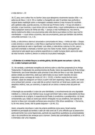 a vida eterna ». 22
30. É, pois, com o olhar fixo no Senhor Jesus que desejamos novamente escutar d'Ele « as
palavras de Deus » (Jo 3, 34) e meditar o Evangelho da vida. O sentido mais profundo e
original desta meditação sobre a mensagem revelada relativa à vida humana foi recolhido
pelo apóstolo João, quando escreve, no início da sua Primeira Carta: « O que era desde o
princípio, o que ouvimos, o que vimos com os nossos olhos, o que contemplámos e as nossas
mãos apalparam acerca do Verbo da vida, — porque a vida manifestou-se, nós vimo-la,
damos testemunho dela e vos anunciamos esta vida eterna que estava no Pai e que nos foi
manifestada — o que vimos e ouvimos, isso vos anunciamos, para que também vós tenhais
comunhão connosco » (1, 1-3).
Então, a vida divina e eterna é anunciada e comunicada em Jesus, « Verbo da vida ». Graças
a este anúncio e a este dom, a vida física e espiritual do homem, mesmo na sua fase terrena,
adquire plenitude de valor e significado: com efeito, a vida divina e eterna é o fim, para o
qual está orientado e chamado o homem que vive neste mundo. Assim, oEvangelho da
vida encerra tudo aquilo que a própria experiência e a razão humana dizem acerca do valor
da vida humana: acolhe-o, eleva-o e condu-lo à sua plena realização.
« O Senhor é a minha força e a minha glória, foi Ele quem me salvou » (Ex 15,
2): a vida é sempre um bem
31. Na verdade, a plenitude evangélica do anúncio sobre a vida fora preparada já no Antigo
Testamento. É sobretudo nos acontecimentos do Êxodo, fulcro da experiência de fé do Antigo
Testamento, que Israel descobre quão preciosa é aos olhos de Deus a sua vida. Quando já
parece votado ao extermínio, dado que sobre todos os seus recém-nascidos do sexo
masculino grava a ameaça de morte (cf. Ex 1, 15-22), o Senhor revela-Se-lhes como
salvador, capaz de assegurar um futuro a quem vive sem esperança. Nasce, assim, em Israel
uma certeza bem precisa: a sua vida não se acha à mercê de um faraó que a pode usar com
despótico arbítrio; mas, ao contrário, é objecto de um terno e intenso amor da parte de
Deus.
A libertação da escravidão é o dom de uma identidade, o reconhecimento de uma dignidade
indelével e o início de uma história nova, na qual caminham lado a lado a descoberta de Deus
e a descoberta de si próprio. A experiência do Êxodo é constitutiva e paradigmática. Lá Israel
compreendeu que, todas as vezes que estiver ameaçado na sua existência, terá apenas de
recorrer a Deus com renovada confiança para encontrar n'Ele eficaz assistência: « Formei-te,
tu és meu servo; Israel, não te posso esquecer » (Is 44, 21).
Assim, enquanto reconhece o valor da própria existência como povo, Israel avança
tambémna percepção do sentido e valor da vida como tal. É uma reflexão que se desenvolve
particularmente nos Livros Sapienciais, partindo da experiência quotidiana da precariedadeda
vida e da consciência das ameaças que a tramam. Diante das contradições da existência, a fé
é chamada a dar uma resposta.
 
