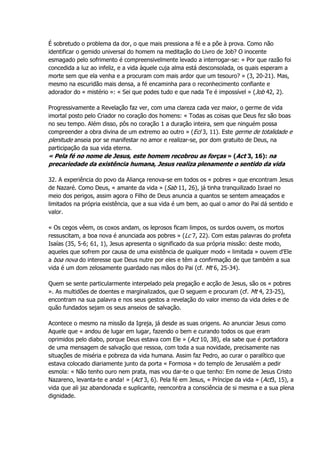 É sobretudo o problema da dor, o que mais pressiona a fé e a põe à prova. Como não
identificar o gemido universal do homem na meditação do Livro de Job? O inocente
esmagado pelo sofrimento é compreensivelmente levado a interrogar-se: « Por que razão foi
concedida a luz ao infeliz, e a vida àquele cuja alma está desconsolada, os quais esperam a
morte sem que ela venha e a procuram com mais ardor que um tesouro? » (3, 20-21). Mas,
mesmo na escuridão mais densa, a fé encaminha para o reconhecimento confiante e
adorador do « mistério »: « Sei que podes tudo e que nada Te é impossível » (Job 42, 2).
Progressivamente a Revelação faz ver, com uma clareza cada vez maior, o germe de vida
imortal posto pelo Criador no coração dos homens: « Todas as coisas que Deus fez são boas
no seu tempo. Além disso, pôs no coração 1 a duração inteira, sem que ninguém possa
compreender a obra divina de um extremo ao outro » (Ecl 3, 11). Este germe de totalidade e
plenitude anseia por se manifestar no amor e realizar-se, por dom gratuito de Deus, na
participação da sua vida eterna.
« Pela fé no nome de Jesus, este homem recobrou as forças » (Act 3, 16): na
precariedade da existência humana, Jesus realiza plenamente o sentido da vida
32. A experiência do povo da Aliança renova-se em todos os « pobres » que encontram Jesus
de Nazaré. Como Deus, « amante da vida » (Sab 11, 26), já tinha tranquilizado Israel no
meio dos perigos, assim agora o Filho de Deus anuncia a quantos se sentem ameaçados e
limitados na própria existência, que a sua vida é um bem, ao qual o amor do Pai dá sentido e
valor.
« Os cegos vêem, os coxos andam, os leprosos ficam limpos, os surdos ouvem, os mortos
ressuscitam, a boa nova é anunciada aos pobres » (Lc 7, 22). Com estas palavras do profeta
Isaías (35, 5-6; 61, 1), Jesus apresenta o significado da sua própria missão: deste modo,
aqueles que sofrem por causa de uma existência de qualquer modo « limitada » ouvem d'Ele
a boa nova do interesse que Deus nutre por eles e têm a confirmação de que também a sua
vida é um dom zelosamente guardado nas mãos do Pai (cf. Mt 6, 25-34).
Quem se sente particularmente interpelado pela pregação e acção de Jesus, são os « pobres
». As multidões de doentes e marginalizados, que O seguem e procuram (cf. Mt 4, 23-25),
encontram na sua palavra e nos seus gestos a revelação do valor imenso da vida deles e de
quão fundados sejam os seus anseios de salvação.
Acontece o mesmo na missão da Igreja, já desde as suas origens. Ao anunciar Jesus como
Aquele que « andou de lugar em lugar, fazendo o bem e curando todos os que eram
oprimidos pelo diabo, porque Deus estava com Ele » (Act 10, 38), ela sabe que é portadora
de uma mensagem de salvação que ressoa, com toda a sua novidade, precisamente nas
situações de miséria e pobreza da vida humana. Assim faz Pedro, ao curar o paralítico que
estava colocado diariamente junto da porta « Formosa » do templo de Jerusalém a pedir
esmola: « Não tenho ouro nem prata, mas vou dar-te o que tenho: Em nome de Jesus Cristo
Nazareno, levanta-te e anda! » (Act 3, 6). Pela fé em Jesus, « Príncipe da vida » (Act3, 15), a
vida que ali jaz abandonada e suplicante, reencontra a consciência de si mesma e a sua plena
dignidade.
 