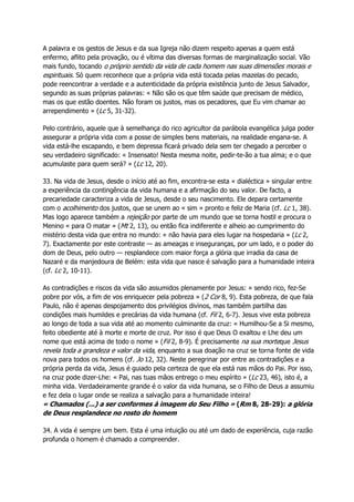 A palavra e os gestos de Jesus e da sua Igreja não dizem respeito apenas a quem está
enfermo, aflito pela provação, ou é vítima das diversas formas de marginalização social. Vão
mais fundo, tocando o próprio sentido da vida de cada homem nas suas dimensões morais e
espirituais. Só quem reconhece que a própria vida está tocada pelas mazelas do pecado,
pode reencontrar a verdade e a autenticidade da própria existência junto de Jesus Salvador,
segundo as suas próprias palavras: « Não são os que têm saúde que precisam de médico,
mas os que estão doentes. Não foram os justos, mas os pecadores, que Eu vim chamar ao
arrependimento » (Lc 5, 31-32).
Pelo contrário, aquele que à semelhança do rico agricultor da parábola evangélica julga poder
assegurar a própria vida com a posse de simples bens materiais, na realidade engana-se. A
vida está-lhe escapando, e bem depressa ficará privado dela sem ter chegado a perceber o
seu verdadeiro significado: « Insensato! Nesta mesma noite, pedir-te-ão a tua alma; e o que
acumulaste para quem será? » (Lc 12, 20).
33. Na vida de Jesus, desde o início até ao fim, encontra-se esta « dialéctica » singular entre
a experiência da contingência da vida humana e a afirmação do seu valor. De facto, a
precariedade caracteriza a vida de Jesus, desde o seu nascimento. Ele depara certamente
com o acolhimento dos justos, que se unem ao « sim » pronto e feliz de Maria (cf. Lc 1, 38).
Mas logo aparece também a rejeição por parte de um mundo que se torna hostil e procura o
Menino « para O matar » (Mt 2, 13), ou então fica indiferente e alheio ao cumprimento do
mistério desta vida que entra no mundo: « não havia para eles lugar na hospedaria » (Lc 2,
7). Exactamente por este contraste — as ameaças e inseguranças, por um lado, e o poder do
dom de Deus, pelo outro — resplandece com maior força a glória que irradia da casa de
Nazaré e da manjedoura de Belém: esta vida que nasce é salvação para a humanidade inteira
(cf. Lc 2, 10-11).
As contradições e riscos da vida são assumidos plenamente por Jesus: « sendo rico, fez-Se
pobre por vós, a fim de vos enriquecer pela pobreza » (2 Cor 8, 9). Esta pobreza, de que fala
Paulo, não é apenas despojamento dos privilégios divinos, mas também partilha das
condições mais humildes e precárias da vida humana (cf. Fil 2, 6-7). Jesus vive esta pobreza
ao longo de toda a sua vida até ao momento culminante da cruz: « Humilhou-Se a Si mesmo,
feito obediente até à morte e morte de cruz. Por isso é que Deus O exaltou e Lhe deu um
nome que está acima de todo o nome » (Fil 2, 8-9). É precisamente na sua morteque Jesus
revela toda a grandeza e valor da vida, enquanto a sua doação na cruz se torna fonte de vida
nova para todos os homens (cf. Jo 12, 32). Neste peregrinar por entre as contradições e a
própria perda da vida, Jesus é guiado pela certeza de que ela está nas mãos do Pai. Por isso,
na cruz pode dizer-Lhe: « Pai, nas tuas mãos entrego o meu espírito » (Lc 23, 46), isto é, a
minha vida. Verdadeiramente grande é o valor da vida humana, se o Filho de Deus a assumiu
e fez dela o lugar onde se realiza a salvação para a humanidade inteira!
« Chamados (...) a ser conformes à imagem do Seu Filho » (Rm 8, 28-29): a glória
de Deus resplandece no rosto do homem
34. A vida é sempre um bem. Esta é uma intuição ou até um dado de experiência, cuja razão
profunda o homem é chamado a compreender.
 