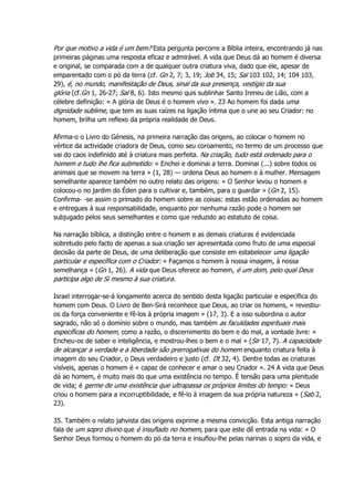 Por que motivo a vida é um bem? Esta pergunta percorre a Bíblia inteira, encontrando já nas
primeiras páginas uma resposta eficaz e admirável. A vida que Deus dá ao homem é diversa
e original, se comparada com a de qualquer outra criatura viva, dado que ele, apesar de
emparentado com o pó da terra (cf. Gn 2, 7; 3, 19; Job 34, 15; Sal 103 102, 14; 104 103,
29), é, no mundo, manifestação de Deus, sinal da sua presença, vestígio da sua
glória (cf.Gn 1, 26-27; Sal 8, 6). Isto mesmo quis sublinhar Santo Ireneu de Lião, com a
célebre definição: « A glória de Deus é o homem vivo ». 23 Ao homem foi dada uma
dignidade sublime, que tem as suas raízes na ligação íntima que o une ao seu Criador: no
homem, brilha um reflexo da própria realidade de Deus.
Afirma-o o Livro do Génesis, na primeira narração das origens, ao colocar o homem no
vértice da actividade criadora de Deus, como seu coroamento, no termo de um processo que
vai do caos indefinido até à criatura mais perfeita. Na criação, tudo está ordenado para o
homem e tudo lhe fica submetido: « Enchei e dominai a terra. Dominai (...) sobre todos os
animais que se movem na terra » (1, 28) — ordena Deus ao homem e à mulher. Mensagem
semelhante aparece também no outro relato das origens: « O Senhor levou o homem e
colocou-o no jardim do Éden para o cultivar e, também, para o guardar » (Gn 2, 15).
Confirma- -se assim o primado do homem sobre as coisas: estas estão ordenadas ao homem
e entregues à sua responsabilidade, enquanto por nenhuma razão pode o homem ser
subjugado pelos seus semelhantes e como que reduzido ao estatuto de coisa.
Na narração bíblica, a distinção entre o homem e as demais criaturas é evidenciada
sobretudo pelo facto de apenas a sua criação ser apresentada como fruto de uma especial
decisão da parte de Deus, de uma deliberação que consiste em estabelecer uma ligação
particular e específica com o Criador: « Façamos o homem à nossa imagem, à nossa
semelhança » (Gn 1, 26). A vida que Deus oferece ao homem, é um dom, pelo qual Deus
participa algo de Si mesmo à sua criatura.
Israel interrogar-se-á longamente acerca do sentido desta ligação particular e específica do
homem com Deus. O Livro de Ben-Sirá reconhece que Deus, ao criar os homens, « revestiu-
os da força conveniente e fê-los à própria imagem » (17, 3). E a isso subordina o autor
sagrado, não só o domínio sobre o mundo, mas também as faculdades espirituais mais
específicas do homem, como a razão, o discernimento do bem e do mal, a vontade livre: «
Encheu-os de saber e inteligência, e mostrou-lhes o bem e o mal » (Sir 17, 7). A capacidade
de alcançar a verdade e a liberdade são prerrogativas do homem enquanto criatura feita à
imagem do seu Criador, o Deus verdadeiro e justo (cf. Dt 32, 4). Dentre todas as criaturas
visíveis, apenas o homem é « capaz de conhecer e amar o seu Criador ». 24 A vida que Deus
dá ao homem, é muito mais do que uma existência no tempo. É tensão para uma plenitude
de vida; é germe de uma existência que ultrapassa os próprios limites do tempo: « Deus
criou o homem para a incorruptibilidade, e fê-lo à imagem da sua própria natureza » (Sab 2,
23).
35. Também o relato jahvista das origens exprime a mesma convicção. Esta antiga narração
fala de um sopro divino que é insuflado no homem, para que este dê entrada na vida: « O
Senhor Deus formou o homem do pó da terra e insuflou-lhe pelas narinas o sopro da vida, e
 