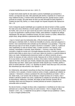 o homem transformou-se num ser vivo » (Gn 2, 7).
A origem divina deste espírito de vida explica a perene insatisfação que acompanha o
homem, ao longo dos seus dias. Obra plasmada pelo Senhor e trazendo em si mesmo um
traço indelével de Deus, o homem tende naturalmente para Ele. Quando escuta o anseio
profundo do coração, não pode deixar de fazer sua esta afirmação de Santo Agostinho: «
Criastes-nos para Vós, Senhor, e o nosso coração vive inquieto enquanto não repousa em
Vós ». 25
Como é eloquente aquela insatisfação que se apodera da vida do homem no Éden, quando
lhe resta como única referência o mundo vegetal e animal (cf. Gn 2, 20)! Somente a aparição
da mulher, isto é, de um ser que é carne da sua carne e osso dos seus ossos (cf.Gn 2, 23) e
no qual vive igualmente o espírito de Deus Criador, pode satisfazer a exigência de diálogo
interpessoal, tão vital para a existência humana. No outro, homem ou mulher, reflecte-Se o
próprio Deus, abrigo definitivo e plenamente feliz de toda a pessoa.
« Que é o homem para Vos lembrardes dele, o filho do homem para dele cuidardes? » —
interroga-se o Salmista (Sal 8, 5). Diante da imensidão do universo, coisa bem pequena é o
homem; mas é precisamente este contraste que faz sobressair a sua grandeza: « Pouco lhe
falta para que seja um ser divino; de glória e de honra o coroastes » (Sal 8, 6). A glória de
Deus resplandece no rosto do homem. Nele, o Criador encontra o seu repouso, como
comenta, maravilhado e comovido, Santo Ambrósio: « Terminou o sexto dia, ficando
concluída a criação do mundo com a formação daquela obra-prima, o homem, que exerce o
domínio sobre todos os seres vivos e é como que o ápice do universo e a suprema beleza de
todo o ser criado. Verdadeiramente deveremos manter um silêncio reverente, já que o
Senhor Se repousou de toda a obra do mundo. Repousou-Se no íntimo do homem, repousou-
Se na sua mente e no seu pensamento; de facto, tinha criado o homem dotado de razão,
capaz de O imitar, émulo das suas virtudes, desejoso das graças celestes. Nestes seus dotes,
repousa Deus que disse: "Sobre quem repousarei senão naquele que é humilde, pacífico e
teme as minhas palavras?" (Is 66, 1-2). Agradeço ao Senhor nosso Deus que criou uma obra
tão maravilhosa que nela encontra o seu repouso ». 26
36. Infelizmente, este projecto maravilhoso de Deus ficou ofuscado pela irrupção do pecado
na história. Com o pecado, o homem revolta-se contra o Criador, acabando por idolatrar as
criaturas: « Veneraram a criatura e prestaram-lhe culto de preferência ao Criador » (Rm 1,
25). Deste modo, o ser humano não só deturpa a imagem de Deus em si mesmo, mas é
tentado a ofendê-la também nos outros, substituindo as relações de comunhão por atitudes
de desconfiança, indiferença, inimizade, até chegar ao ódio homicida. Quando não se
reconhece Deus como tal, atraiçoa-se o sentido profundo do homem e prejudica-se a
comunhão entre os homens.
Na vida do homem, a imagem de Deus volta a resplandecer e manifesta-se em toda a sua
plenitude com a vinda do Filho de Deus em carne humana: « Ele é a imagem do Deus
invisível » (Col 1, 15), « o resplendor da sua glória e a imagem da sua substância » (Heb 1,
3). Ele é a imagem perfeita do Pai.
 