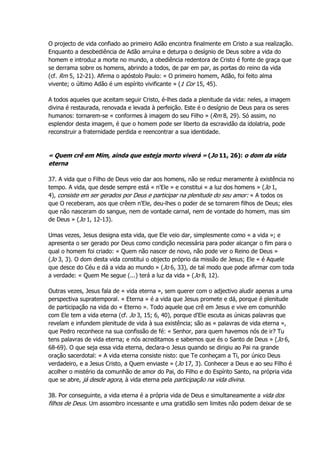 O projecto de vida confiado ao primeiro Adão encontra finalmente em Cristo a sua realização.
Enquanto a desobediência de Adão arruína e deturpa o desígnio de Deus sobre a vida do
homem e introduz a morte no mundo, a obediência redentora de Cristo é fonte de graça que
se derrama sobre os homens, abrindo a todos, de par em par, as portas do reino da vida
(cf. Rm 5, 12-21). Afirma o apóstolo Paulo: « O primeiro homem, Adão, foi feito alma
vivente; o último Adão é um espírito vivificante » (1 Cor 15, 45).
A todos aqueles que aceitam seguir Cristo, é-lhes dada a plenitude da vida: neles, a imagem
divina é restaurada, renovada e levada à perfeição. Este é o desígnio de Deus para os seres
humanos: tornarem-se « conformes à imagem do seu Filho » (Rm 8, 29). Só assim, no
esplendor desta imagem, é que o homem pode ser liberto da escravidão da idolatria, pode
reconstruir a fraternidade perdida e reencontrar a sua identidade.
« Quem crê em Mim, ainda que esteja morto viverá » (Jo 11, 26): o dom da vida
eterna
37. A vida que o Filho de Deus veio dar aos homens, não se reduz meramente à existência no
tempo. A vida, que desde sempre está « n'Ele » e constitui « a luz dos homens » (Jo 1,
4), consiste em ser gerados por Deus e participar na plenitude do seu amor: « A todos os
que O receberam, aos que crêem n'Ele, deu-lhes o poder de se tornarem filhos de Deus; eles
que não nasceram do sangue, nem de vontade carnal, nem de vontade do homem, mas sim
de Deus » (Jo 1, 12-13).
Umas vezes, Jesus designa esta vida, que Ele veio dar, simplesmente como « a vida »; e
apresenta o ser gerado por Deus como condição necessária para poder alcançar o fim para o
qual o homem foi criado: « Quem não nascer de novo, não pode ver o Reino de Deus »
(Jo 3, 3). O dom desta vida constitui o objecto próprio da missão de Jesus; Ele « é Aquele
que desce do Céu e dá a vida ao mundo » (Jo 6, 33), de tal modo que pode afirmar com toda
a verdade: « Quem Me segue (...) terá a luz da vida » (Jo 8, 12).
Outras vezes, Jesus fala de « vida eterna », sem querer com o adjectivo aludir apenas a uma
perspectiva supratemporal. « Eterna » é a vida que Jesus promete e dá, porque é plenitude
de participação na vida do « Eterno ». Todo aquele que crê em Jesus e vive em comunhão
com Ele tem a vida eterna (cf. Jo 3, 15; 6, 40), porque d'Ele escuta as únicas palavras que
revelam e infundem plenitude de vida à sua existência; são as « palavras de vida eterna »,
que Pedro reconhece na sua confissão de fé: « Senhor, para quem havemos nós de ir? Tu
tens palavras de vida eterna; e nós acreditamos e sabemos que és o Santo de Deus » (Jo 6,
68-69). O que seja essa vida eterna, declara-o Jesus quando se dirigiu ao Pai na grande
oração sacerdotal: « A vida eterna consiste nisto: que Te conheçam a Ti, por único Deus
verdadeiro, e a Jesus Cristo, a Quem enviaste » (Jo 17, 3). Conhecer a Deus e ao seu Filho é
acolher o mistério da comunhão de amor do Pai, do Filho e do Espírito Santo, na própria vida
que se abre, já desde agora, à vida eterna pela participação na vida divina.
38. Por conseguinte, a vida eterna é a própria vida de Deus e simultaneamente a vida dos
filhos de Deus. Um assombro incessante e uma gratidão sem limites não podem deixar de se
 