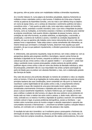 das guerras, vêm-se juntar outras com modalidades inéditas e dimensões inquietantes.
Já o Concílio Vaticano II, numa página de dramática actualidade, deplorou fortemente os
múltiplos crimes e atentados contra a vida humana. À distância de trinta anos e fazendo
minhas as palavras da Assembleia Conciliar, uma vez mais e com idêntica força os deploro
em nome da Igreja inteira, com a certeza de interpretar o sentimento autêntico de toda a
consciência recta: « Tudo quanto se opõe à vida, como seja toda a espécie de homicídio,
genocídio, aborto, eutanásia e suicídio voluntário; tudo o que viola a integridade da pessoa
humana, como as mutilações, os tormentos corporais e mentais e as tentativas para violentar
as próprias consciências; tudo quanto ofende a dignidade da pessoa humana, como as
condições de vida infra-humanas, as prisões arbitrárias, as deportações, a escravidão, a
prostituição, o comércio de mulheres e jovens; e também as condições degradantes de
trabalho, em que os operários são tratados como meros instrumentos de lucro e não como
pessoas livres e responsáveis. Todas estas coisas e outras semelhantes são infamantes; ao
mesmo tempo que corrompem a civilização humana, desonram mais aqueles que assim
procedem, do que os que padecem injustamente; e ofendem gravemente a honra devida ao
Criador ». 5
4. Infelizmente, este panorama inquietante, longe de diminuir, tem vindo a dilatar-se: com as
perspectivas abertas pelo progresso científico e tecnológico, nascem outras formas de
atentados à dignidade do ser humano, enquanto se delínea e consolida uma nova situação
cultural que dá aos crimes contra a vida um aspecto inédito e — se é possível — ainda mais
iníquo, suscitando novas e graves preocupações: amplos sectores da opinião pública
justificam alguns crimes contra a vida em nome dos direitos da liberdade individual e, sobre
tal pressuposto, pretendem não só a sua impunidade mas ainda a própria autorização da
parte do Estado para os praticar com absoluta liberdade e, mais, com a colaboração gratuita
dos Serviços de Saúde.
Ora, tudo isto provoca uma profunda alteração na maneira de considerar a vida e as relações
entre os homens. O facto de as legislações de muitos países, afastando-se quiçá dos próprios
princípios basilares das suas Constituições, terem consentido em não punir ou mesmo até
reconhecer a plena legitimidade de tais acções contra a vida, é conjuntamente sintoma
preocupante e causa não marginal de uma grave derrocada moral: opções, outrora
consideradas unanimamente criminosas e rejeitadas pelo senso moral comum, tornam-se
pouco a pouco socialmente respeitáveis. A própria medicina que, por vocação, se orienta
para a defesa e cuidado da vida humana, em alguns dos seus sectores vai-se prestando em
escala cada vez maior a realizar tais actos contra a pessoa, e, deste modo, deforma o seu
rosto, contradiz-se a si mesma e humilha a dignidade de quantos a exercem. Em semelhante
contexto cultural e legal, os graves problemas demográficos, sociais ou familiares — que
incidem sobre numerosos povos do mundo e exigem a atenção responsável e operante das
comunidades nacionais e internacionais —, encontram-se também sujeitos a soluções falsas e
ilusórias, em contraste com a verdade e o bem das pessoas e das nações.
O resultado de tudo isto é dramático: se é muitíssimo grave e preocupante o fenómeno da
eliminação de tantas vidas humanas nascentes ou encaminhadas para o seu ocaso, não o é
menos o facto de à própria consciência, ofuscada por tão vastos condicionalismos, lhe custar
 