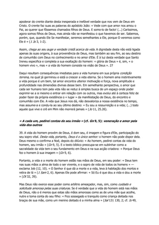 apoderar do crente diante desta inesperada e inefável verdade que nos vem de Deus em
Cristo. O crente faz suas as palavras do apóstolo João: « Vede com que amor nos amou o
Pai, ao querer que fôssemos chamados filhos de Deus. E somo-lo de facto! (...) Caríssimos,
agora somos filhos de Deus, mas ainda não se manifestou o que havemos de ser. Sabemos,
porém, que, quando Ele Se manifestar, seremos semelhantes a Ele, porque O veremos como
Ele é » (1 Jo 3, 1-2).
Assim, chega ao seu auge a verdade cristã acerca da vida. A dignidade desta não está ligada
apenas às suas origens, à sua proveniência de Deus, mas também ao seu fim, ao seu destino
de comunhão com Deus no conhecimento e no amor d'Ele. É à luz desta verdade que Santo
Ireneu especifica e completa a sua exaltação do homem: « glória de Deus » é, sim, « o
homem vivo », mas « a vida do homem consiste na visão de Deus ». 27
Daqui resultam consequências imediatas para a vida humana em sua própria condição
terrena, na qual já germinou e está a crescer a vida eterna. Se o homem ama instintivamente
a vida porque é um bem, tal amor encontra ulterior motivação e força, nova amplitude e
profundidade nas dimensões divinas desse bem. Em semelhante perspectiva, o amor que
cada ser humano tem pela vida não se reduz à simples busca de um espaço onde poder
exprimir-se a si mesmo e entrar em relação com os outros, mas evolui até à certeza feliz de
poder fazer da própria existência o « lugar » da manifestação de Deus, do encontro e
comunhão com Ele. A vida que Jesus nos dá, não desvaloriza a nossa existência no tempo,
mas assume-a e condu-la ao seu último destino: « Eu sou a ressurreição e a vida; (...) todo
aquele que vive e crê em Mim não morrerá jamais » (Jo 11, 25.26).
« A cada um, pedirei contas do seu irmão » (cf. Gn 9, 5): veneração e amor pela
vida dos outros
39. A vida do homem provém de Deus, é dom seu, é imagem e figura d'Ele, participação do
seu sopro vital. Desta vida, portanto, Deus é o único senhor: o homem não pode dispor dela.
Deus mesmo o confirma a Noé, depois do dilúvio: « Ao homem, pedirei contas da vida do
homem, seu irmão » (Gn 9, 5). E o texto bíblico preocupa-se em sublinhar como a
sacralidade da vida tem o seu fundamento em Deus e na sua acção criadora: « Porque Deus
fez o homem à sua imagem » (Gn 9, 6).
Portanto, a vida e a morte do homem estão nas mãos de Deus, em seu poder: « Deus tem
nas suas mãos a alma de todo o ser vivente, e o sopro de vida de todos os homens » —
exclama Job (12, 10). « O Senhor é que dá a morte e a vida, leva à habitação dos mortos e
retira de lá » (1 Sam 2, 6). Apenas Ele pode afirmar: « Só Eu é que dou a vida e dou a morte
» (Dt 32, 39).
Mas Deus não exerce esse poder como arbítrio ameaçador, mas, sim, como cuidado e
solicitude amorosa pelas suas criaturas. Se é verdade que a vida do homem está nas mãos
de Deus, não o é menos que estas são mãos amorosas como as de uma mãe que acolhe,
nutre e toma conta do seu filho: « Fico sossegado e tranquilo como criança deitada nos
braços de sua mãe, como um menino deitado é a minha alma » (Sal 131 130, 2; cf. Is 49,
 