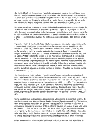 15; 66, 12-13; Os 11, 4). Assim nas vicissitudes dos povos e na sorte dos indivíduos, Israel
não vê o fruto de pura casualidade ou de um destino cego, mas o resultado de um desígnio
de amor, pelo qual Deus resguarda todas as potencialidades da vida e se contrapõe às forças
de morte que nascem do pecado: « Deus não é o autor da morte, a perdição dos vivos não
Lhe dá nenhuma alegria. Porquanto Ele criou tudo para a existência » (Sab 1, 13-14).
40. Da sacralidade da vida dimana a sua inviolabilidade, inscrita desde as origens no coração
do homem, na sua consciência. A pergunta « que fizeste? » (Gn 4, 10), dirigida por Deus a
Caim depois de ter assassinado o irmão Abel, traduz a experiência de cada homem: no fundo
da sua consciência, ele sente incessantemente o apelo à inviolabilidade da vida — a própria e
a alheia —, como realidade que não lhe pertence, pois é propriedade e dom de Deus Criador
e Pai.
O preceito relativo à inviolabilidade da vida humana ocupa o centro dos « dez mandamentos
» na aliança do Sinai (cf. Ex 34, 28). Nele se proíbe, antes de mais, o homicídio: « Não
matarás » (Ex 20, 13), « não causarás a morte do inocente e do justo » (Ex 23, 7); mas
proíbe também — como se explicita na legislação posterior de Israel — qualquer lesão
infligida a outrem (cf. Ex 21, 12-27). Tem-se de reconhecer que esta sensibilidade pelo valor
da vida no Antigo Testamento, apesar de já tão notável, não alcança ainda a perfeição do
Sermão da Montanha, como resulta de alguns aspectos da legislação penal então vigente,
que previa castigos corporais pesados e até mesmo a pena de morte. Mas globalmente esta
mensagem, que o Novo Testamento levará à perfeição, é já um forte apelo ao respeito pela
inviolabilidade da vida física e da integridade pessoal, e tem o seu ápice no mandamento
positivo que obriga a cuidar do próximo como de si mesmo: « Amarás o teu próximo como a
ti mesmo » (Lv 19, 18).
41. O mandamento « não matarás », contido e aprofundado no mandamento positivo do
amor do próximo, é confirmado em toda a sua validade pelo Senhor Jesus. Ao jovem rico que
Lhe pede « Mestre, que hei-de fazer de bom para alcançar a vida eterna? », responde: « Se
queres entrar na vida eterna, cumpre os mandamentos » (Mt 19, 16.17). E, logo em primeiro
lugar, cita « não matarás » (19, 18). No Sermão da Montanha, Jesus exige dos discípulos
uma justiça superior à dos escribas e fariseus, no campo do respeito pela vida: « Ouvistes
que foi dito aos antigos: "Não matarás; aquele que matar está sujeito a ser condenado". Eu,
porém, digo-vos: quem se irritar contra o seu irmão será réu perante o tribunal » (Mt 5, 21-
22).
Com a sua palavra e os seus gestos, Jesus explicita ulteriormente as exigências positivas do
mandamento referente à inviolabilidade da vida. Estavam já presentes no Antigo Testamento,
onde a legislação se preocupava em garantir e salvaguardar as situações de vida débil e
ameaçada: o estrangeiro, a viúva, o órfão, o enfermo, o pobre em geral, a própria vida antes
de nascer (cf. Ex 21, 22; 22, 20-26). Mas com Jesus, essas exigências positivas adquirem
novo vigor e ímpeto, manifestando-se em toda a sua amplitude e profundidade: vão desde o
velar pela vida do irmão (familiar, membro do mesmo povo, estrangeiro que habita na terra
de Israel), passam pelo cuidar do desconhecido, para chegarem até ao amor do inimigo.
O desconhecido deixa de ser tal para quem deve fazer-se próximo de todo aquele que se
 