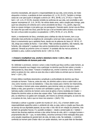 encontra necessitado, até assumir a responsabilidade da sua vida, como ensina, de modo
eloquente e incisivo, a parábola do bom samaritano (cf. Lc 10, 25-37). Também o inimigo
cessa de o ser para quem é obrigado a amá-lo (cf. Mt 5, 38-48; Lc 6, 27-35) e « fazer-lhe
bem » (cf. Lc 6, 27.33.35), levando remédio às carências da sua vida, com prontidão e sem
esperar recompensa (cf. Lc 6, 34-35). No vértice deste amor, está a oração pelo inimigo, pela
qual nos colocamos em sintonia com o amor providente de Deus: « Eu, porém, digo-vos:
Amai os vossos inimigos e orai pelos que vos perseguem. Fazendo assim, tornar-vos-eis filhos
do vosso Pai que está nos Céus; pois Ele faz que o sol se levante sobre os bons e os maus e
faz cair a chuva sobre os justos e os pecadores » (Mt 5, 44-45; cf. Lc 6, 28.35).
Assim, o mandamento de Deus, orientado para a defesa da vida do homem, tem a sua
dimensão mais profunda na exigência de veneração e amor por toda a pessoa e sua vida.
Este é o ensinamento que o apóstolo Paulo, dando eco às palavras de Jesus (cf. Mt 19, 17-
18), dirige aos cristãos de Roma: « Com efeito: "Não cometerás adultério, não matarás, não
furtarás, não cobiçarás" e qualquer dos outros mandamentos resumem-se nestas
palavras:"Amarás ao próximo como a ti mesmo". A caridade não faz mal ao próximo. A
caridade é, pois, o pleno cumprimento da lei » (Rm 13, 9-10).
« Crescei e multiplicai-vos, enchei e dominai a terra » (Gn 1, 28): as
responsabilidades do homem pela vida
42. Defender e promover, venerar e amar a vida é tarefa que Deus confia a cada homem, ao
chamá-lo enquanto sua imagem viva a participar no domínio que Ele tem sobre o mundo: «
Abençoando-os, Deus disse: "Crescei e multiplicai-vos, enchei e dominai a terra. Dominai
sobre os peixes do mar, sobre as aves dos céus e sobre todos os animais que se movem na
terra" » (Gn 1, 28).
O texto bíblico manifesta claramente a amplitude e profundidade do domínio que Deus
concede ao homem. Trata-se, antes de mais, de domínio sobre a terra e sobre todo o ser
vivo, como recorda o Livro da Sabedoria: « Deus dos nossos pais e Senhor de misericórdia,
(...) formastes o homem pela vossa sabedoria, para dominar sobre as criaturas a quem
destes a vida, para governar o mundo com santidade e justiça » (9, 1.2-3). Também o
Salmista exalta o domínio do homem como sinal da glória e honra recebidas do Criador: «
Destes-lhe domínio sobre as obras das vossas mãos. Tudo submetestes debaixo dos seus
pés; os rebanhos e os gados sem excepção, até mesmo os animais selvagens; as aves do céu
e os peixes do mar, tudo o que se move nos oceanos » (Sal 8, 7-9).
Chamado a cultivar e guardar o jardim do mundo (cf. Gn 2, 15), o homem detém uma
responsabilidade específica sobre o ambiente de vida, ou seja, sobre a criação que Deus pôs
ao serviço da sua dignidade pessoal, da sua vida: e isto não só em relação ao presente, mas
também às gerações futuras. É a questão ecológica — desde a preservação do « habitat »
natural das diversas espécies animais e das várias formas de vida, até à « ecologia humana »
propriamente dita 28 — que, no texto bíblico, encontra luminosa e forte indicação ética para
uma solução respeitosa do grande bem da vida, de toda a vida. Na realidade, « o domínio
conferido ao homem pelo Criador não é um poder absoluto, nem se pode falar de liberdade
 