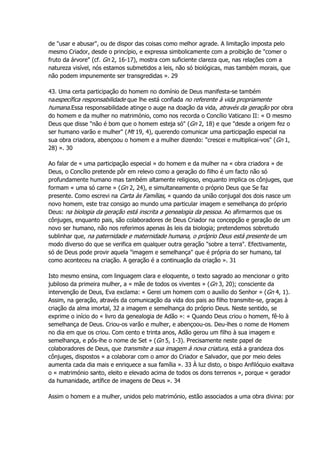 de "usar e abusar", ou de dispor das coisas como melhor agrade. A limitação imposta pelo
mesmo Criador, desde o princípio, e expressa simbolicamente com a proibição de "comer o
fruto da árvore" (cf. Gn 2, 16-17), mostra com suficiente clareza que, nas relações com a
natureza visível, nós estamos submetidos a leis, não só biológicas, mas também morais, que
não podem impunemente ser transgredidas ». 29
43. Uma certa participação do homem no domínio de Deus manifesta-se também
naespecífica responsabilidade que lhe está confiada no referente à vida propriamente
humana.Essa responsabilidade atinge o auge na doação da vida, através da geração por obra
do homem e da mulher no matrimónio, como nos recorda o Concílio Vaticano II: « O mesmo
Deus que disse "não é bom que o homem esteja só" (Gn 2, 18) e que "desde a origem fez o
ser humano varão e mulher" (Mt 19, 4), querendo comunicar uma participação especial na
sua obra criadora, abençoou o homem e a mulher dizendo: "crescei e multiplicai-vos" (Gn 1,
28) ». 30
Ao falar de « uma participação especial » do homem e da mulher na « obra criadora » de
Deus, o Concílio pretende pôr em relevo como a geração do filho é um facto não só
profundamente humano mas também altamente religioso, enquanto implica os cônjuges, que
formam « uma só carne » (Gn 2, 24), e simultaneamente o próprio Deus que Se faz
presente. Como escrevi na Carta às Famílias, « quando da união conjugal dos dois nasce um
novo homem, este traz consigo ao mundo uma particular imagem e semelhança do próprio
Deus: na biologia da geração está inscrita a genealogia da pessoa. Ao afirmarmos que os
cônjuges, enquanto pais, são colaboradores de Deus Criador na concepção e geração de um
novo ser humano, não nos referimos apenas às leis da biologia; pretendemos sobretudo
sublinhar que, na paternidade e maternidade humana, o próprio Deus está presente de um
modo diverso do que se verifica em qualquer outra geração "sobre a terra". Efectivamente,
só de Deus pode provir aquela "imagem e semelhança" que é própria do ser humano, tal
como aconteceu na criação. A geração é a continuação da criação ». 31
Isto mesmo ensina, com linguagem clara e eloquente, o texto sagrado ao mencionar o grito
jubiloso da primeira mulher, a « mãe de todos os viventes » (Gn 3, 20); consciente da
intervenção de Deus, Eva exclama: « Gerei um homem com o auxílio do Senhor » (Gn 4, 1).
Assim, na geração, através da comunicação da vida dos pais ao filho transmite-se, graças à
criação da alma imortal, 32 a imagem e semelhança do próprio Deus. Neste sentido, se
exprime o início do « livro da genealogia de Adão »: « Quando Deus criou o homem, fê-lo à
semelhança de Deus. Criou-os varão e mulher, e abençoou-os. Deu-lhes o nome de Homem
no dia em que os criou. Com cento e trinta anos, Adão gerou um filho à sua imagem e
semelhança, e pôs-lhe o nome de Set » (Gn 5, 1-3). Precisamente neste papel de
colaboradores de Deus, que transmite a sua imagem à nova criatura, está a grandeza dos
cônjuges, dispostos « a colaborar com o amor do Criador e Salvador, que por meio deles
aumenta cada dia mais e enriquece a sua família ». 33 À luz disto, o bispo Anfilóquio exaltava
o « matrimónio santo, eleito e elevado acima de todos os dons terrenos », porque « gerador
da humanidade, artífice de imagens de Deus ». 34
Assim o homem e a mulher, unidos pelo matrimónio, estão associados a uma obra divina: por
 