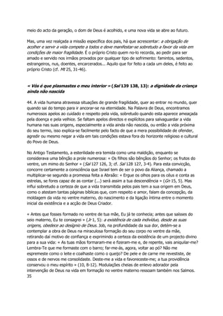 meio do acto da geração, o dom de Deus é acolhido, e uma nova vida se abre ao futuro.
Mas, uma vez realçada a missão específica dos pais, há que acrescentar: a obrigação de
acolher e servir a vida compete a todos e deve manifestar-se sobretudo a favor da vida em
condições de maior fragilidade. É o próprio Cristo quem no-lo recorda, ao pedir para ser
amado e servido nos irmãos provados por qualquer tipo de sofrimento: famintos, sedentos,
estrangeiros, nus, doentes, encarcerados... Aquilo que for feito a cada um deles, é feito ao
próprio Cristo (cf. Mt 25, 31-46).
« Vós é que plasmastes o meu interior » (Sal 139 138, 13): a dignidade da criança
ainda não nascida
44. A vida humana atravessa situações de grande fragilidade, quer ao entrar no mundo, quer
quando sai do tempo para ir ancorar-se na eternidade. Na Palavra de Deus, encontramos
numerosos apelos ao cuidado e respeito pela vida, sobretudo quando esta aparece ameaçada
pela doença e pela velhice. Se faltam apelos directos e explícitos para salvaguardar a vida
humana nas suas origens, especialmente a vida ainda não nascida, ou então a vida próxima
do seu termo, isso explica-se facilmente pelo facto de que a mera possibilidade de ofender,
agredir ou mesmo negar a vida em tais condições estava fora do horizonte religioso e cultural
do Povo de Deus.
No Antigo Testamento, a esterilidade era temida como uma maldição, enquanto se
considerava uma bênção a prole numerosa: « Os filhos são bênçãos do Senhor; os frutos do
ventre, um mimo do Senhor » (Sal 127 126, 3; cf. Sal 128 127, 3-4). Para esta convicção,
concorre certamente a consciência que Israel tem de ser o povo da Aliança, chamado a
multiplicar-se segundo a promessa feita a Abraão: « Ergue os olhos para os céus e conta as
estrelas, se fores capaz de as contar (...) será assim a tua descendência » (Gn 15, 5). Mas
influi sobretudo a certeza de que a vida transmitida pelos pais tem a sua origem em Deus,
como o atestam tantas páginas bíblicas que, com respeito e amor, falam da concepção, da
moldagem da vida no ventre materno, do nascimento e da ligação íntima entre o momento
inicial da existência e a acção de Deus Criador.
« Antes que fosses formado no ventre de tua mãe, Eu já te conhecia; antes que saísses do
seio materno, Eu te consagrei » (Jr 1, 5): a existência de cada indivíduo, desde as suas
origens, obedece ao desígnio de Deus. Job, na profundidade da sua dor, detém-se a
contemplar a obra de Deus na miraculosa formação do seu corpo no ventre da mãe,
retirando daí motivo de confiança e exprimindo a certeza da existência de um projecto divino
para a sua vida: « As tuas mãos formaram-me e fizeram-me e, de repente, vais aniquilar-me?
Lembra-Te que me formaste com o barro; far-me-ás, agora, voltar ao pó? Não me
espremeste como o leite e coalhaste como o queijo? De pele e de carne me revestiste, de
ossos e de nervos me consolidaste. Deste-me a vida e favoreceste-me; a tua providência
conservou o meu espírito » (10, 8-12). Modulações cheias de enlevo adorador pela
intervenção de Deus na vida em formação no ventre materno ressoam também nos Salmos.
35
 