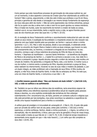Como pensar que este maravilhoso processo de germinação da vida possa subtrair-se, por
um só momento, à obra sapiente e amorosa do Criador para ficar abandonado ao arbítrio do
homem? Não o pensa, seguramente, a mãe dos sete irmãos que professa a sua fé em Deus,
princípio e garantia da vida desde a concepção e ao mesmo tempo fundamento da esperança
da nova vida para além da morte: « Não sei como aparecestes nas minhas entranhas, porque
não fui eu quem vos deu a alma nem a vida e nem fui eu quem ajuntou os vossos membros.
Mas o Criador do mundo, autor do nascimento do homem e criador de todas as coisas,
restituir-vos-á, na sua misericórdia, tanto o espírito como a vida, se agora fizerdes pouco
caso de vós mesmos por amor das suas leis » (2 Mac 7, 22-23).
45. A revelação do Novo Testamento confirma o reconhecimento indiscutível do valor da vida
desde os seus inícios. A exaltação da fecundidade e o trepidante anseio da vida ressoam nas
palavras com que Isabel rejubila pela sua gravidez: ao Senhor « aprouve retirar a minha
ignomínia » (Lc 1, 25). Mas o valor da pessoa, desde a sua concepção, é celebrado ainda
melhor no encontro da Virgem Maria e Isabel e entre as duas crianças, que trazem no seio.
São precisamente eles, os meninos, a revelarem a chegada da era messiânica: no seu
encontro, começa a agir a força redentora da presença do Filho de Deus no meio dos
homens. « Depressa se manifestam — escreve Santo Ambrósio — os benefícios da chegada
de Maria e da presença do Senhor. (...) Isabel foi a primeira a escutar a voz, mas João foi o
primeiro a pressentir a graça. Aquela escutou segundo a ordem da natureza; este exultou em
virtude do mistério. Ela apreendeu a chegada de Maria; este, a do Senhor. A mulher ouviu a
voz da mulher; o menino sentiu a presença do Filho. Aquelas proclamam a graça de Deus,
estes realizam-na interiormente, iniciando no seio de suas mães o mistério de piedade; e, por
um duplo milagre, as mães profetizam sob a inspiração de seus filhos. O filho exultou de
alegria; a mãe ficou cheia do Espírito Santo. A mãe não se antecipou ao filho; foi este que,
uma vez cheio do Espírito Santo, o comunicou a sua mãe ». 36
« Confiei mesmo quando disse: "Sou um homem de todo infeliz" » (Sal 116 115,
10): a vida na velhice e no sofrimento
46. Também no que se refere aos últimos dias da existência, seria anacrónico esperar da
revelação bíblica uma referência expressa à problemática actual do respeito pelas pessoas
idosas e doentes, ou uma explícita condenação das tentativas de lhes antecipar
violentamente o fim: encontramo-nos, de facto, perante um contexto cultural e religioso que
não está pervertido por tais tentações, mas antes reconhece na sabedoria e experiência do
ancião uma riqueza insubstituível para a família e a sociedade.
A velhice goza de prestígio e é circundada de veneração (cf. 2 Mac 6, 23). O justo não pede
para ser privado da velhice nem do seu peso; antes pelo contrário: « Vós sois a minha
esperança, a minha confiança, Senhor, desde a minha juventude. (...) Agora, na velhice e na
decrepitude, não me abandoneis, ó Deus; para que narre às gerações a força do vosso braço,
o vosso poder a todos os que hão-de vir » (Sal 71 70, 5.18). O ideal do tempo messiânico é
apresentado como aquele em que « não mais haverá (...) um velho que não complete os
seus dias » (Is 65, 20).
 
