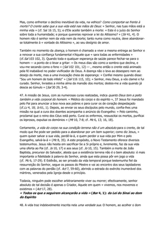 Mas, como enfrentar o declínio inevitável da vida, na velhice? Como comportar-se frente à
morte? O crente sabe que a sua vida está nas mãos de Deus: « Senhor, nas tuas mãos está a
minha vida » (cf. Sal 16 15, 5); e d'Ele aceite também a morte: « Este é o juízo do Senhor
sobre toda a humanidade; e porque quererias reprovar a lei do Altíssimo? » (Sir 41, 4). O
homem não é senhor nem da vida nem da morte; tanto numa como noutra, deve abandonar-
se totalmente à « vontade do Altíssimo », ao seu desígnio de amor.
Também no momento da doença, o homem é chamado a viver a mesma entrega ao Senhor e
a renovar a sua confiança fundamental n'Aquele que « sara todas as enfermidades »
(cf.Sal 103 102, 3). Quando toda e qualquer esperança de saúde parece fechar-se para o
homem — a ponto de o levar a gritar: « Os meus dias são como a sombra que declina, e
vou-me secando como o feno » (Sal 102 101, 12) — , mesmo então o crente está animado
pela fé inabalável no poder vivificador de Deus. A doença não o leva ao desespero nem ao
desejo da morte, mas a uma invocação cheia de esperança: « Confiei mesmo quando disse:
"Sou um homem de todo infeliz" » (Sal 116 115, 10); « Senhor, meu Deus, a vós clamei e fui
curado. Senhor, livrastes a minha alma da mansão dos mortos; destes-me a vida quando já
descia ao túmulo » (Sal 30 29, 3-4).
47. A missão de Jesus, com as numerosas curas realizadas, indica quanto Deus tem a peito
também a vida corporal do homem. « Médico do corpo e do espírito », 37 Jesus foi mandado
pelo Pai para anunciar a boa nova aos pobres e para curar os de coração despedaçado
(cf.Lc 4, 18; Is 61, 1). Depois, ao enviar os seus discípulos pelo mundo, confia-lhes uma
missão na qual a cura dos doentes acompanha o anúncio do Evangelho: « Pelo caminho,
proclamai que o reino dos Céus está perto. Curai os enfermos, ressuscitai os mortos, purificai
os leprosos, expulsai os demónios » (Mt 10, 7-8; cf. Mc 6, 13; 16, 18).
Certamente, a vida do corpo na sua condição terrena não é um absoluto para o crente, de tal
modo que lhe pode ser pedido para a abandonar por um bem superior; como diz Jesus, «
quem quiser salvar a sua vida, perdê-la-á, e quem perder a sua vida por Mim e pelo
Evangelho, salvá-la-á » (Mc 8, 35). A este propósito, o Novo Testamento oferece diversos
testemunhos. Jesus não hesita em sacrificar-Se a Si próprio e, livremente, faz da sua vida
uma oferta ao Pai (cf. Jo 10, 17) e aos seus (cf. Jo 10, 15). Também a morte de João
Baptista, precursor do Salvador, atesta que a existência terrena não é o bem absoluto: é mais
importante a fidelidade à palavra do Senhor, ainda que esta possa pôr em jogo a vida
(cf. Mc 6, 17-29). E Estêvão, ao ser privado da vida temporal porque testemunha fiel da
ressurreição do Senhor, segue os passos do Mestre e vai ao encontro dos seus lapidadores
com as palavras do perdão (cf. Act 7, 59-60), abrindo a estrada do exército inumerável dos
mártires, venerados pela Igreja desde o princípio.
Todavia, ninguém pode escolher arbitrariamente viver ou morrer; efectivamente, senhor
absoluto de tal decisão é apenas o Criador, Aquele em quem « vivemos, nos movemos e
existimos » (Act 17, 28).
« Todos os que a seguirem alcançarão a vida » (Bar 4, 1): da Lei do Sinai ao dom
do Espírito
48. A vida traz indelevelmente inscrita nela uma verdade sua. O homem, ao acolher o dom
 