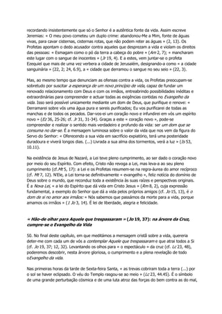 recordando insistentemente que só o Senhor é a autêntica fonte da vida. Assim escreve
Jeremias: « O meu povo cometeu um duplo crime: abandonou-Me a Mim, fonte de águas
vivas, para cavar cisternas, cisternas rotas, que não podem reter as águas » (2, 13). Os
Profetas apontam o dedo acusador contra aqueles que desprezam a vida e violam os direitos
das pessoas: « Esmagam como o pó da terra a cabeça do pobre » (Am 2, 7); « mancharam
este lugar com o sangue de inocentes » (Jr 19, 4). E a estes, vem juntar-se o profeta
Ezequiel que mais de uma vez verbera a cidade de Jerusalém, designando-a como « a cidade
sanguinária » (22, 2; 24, 6.9), a « cidade que derramou o sangue no seu seio » (22, 3).
Mas, ao mesmo tempo que denunciam as ofensas contra a vida, os Profetas preocupam-se
sobretudo por suscitar a esperança de um novo princípio de vida, capaz de fundar um
renovado relacionamento com Deus e com os irmãos, entreabrindo possibilidades inéditas e
extraordinárias para compreender e actuar todas as exigências contidas no Evangelho da
vida. Isso será possível unicamente mediante um dom de Deus, que purifique e renove: «
Derramarei sobre vós uma água pura e sereis purificados; Eu vos purificarei de todas as
manchas e de todos os pecados. Dar-vos-ei um coração novo e infundirei em vós um espírito
novo » (Ez 36, 25-26; cf. Jr 31, 31-34). Graças a este « coração novo », pode-se
compreender e realizar o sentido mais verdadeiro e profundo da vida: ser um dom que se
consuma no dar-se. É a mensagem luminosa sobre o valor da vida que nos vem da figura do
Servo do Senhor: « Oferecendo a sua vida em sacrifício expiatório, terá uma posteridade
duradoura e viverá longos dias. (...) Livrada a sua alma dos tormentos, verá a luz » (Is 53,
10.11).
Na existência de Jesus de Nazaré, a Lei teve pleno cumprimento, ao ser dado o coração novo
por meio do seu Espírito. Com efeito, Cristo não revoga a Lei, mas leva-a ao seu pleno
cumprimento (cf.Mt 5, 17): a Lei e os Profetas resumem-se na regra-áurea do amor recíproco
(cf. Mt 7, 12). N'Ele, a Lei torna-se definitivamente « evangelho », feliz notícia do domínio de
Deus sobre o mundo, que reconduz toda a existência às suas raízes e perspectivas originais.
É a Nova Lei, « a lei do Espírito que dá vida em Cristo Jesus » (Rm 8, 2), cuja expressão
fundamental, a exemplo do Senhor que dá a vida pelos próprios amigos (cf. Jo 15, 13), é o
dom de si no amor aos irmãos: « Nós sabemos que passámos da morte para a vida, porque
amamos os irmãos » (1 Jo 3, 14). É lei de liberdade, alegria e felicidade.
« Hão-de olhar para Aquele que trespassaram » (Jo 19, 37): na árvore da Cruz,
cumpre-se o Evangelho da Vida
50. No final deste capítulo, em que meditámos a mensagem cristã sobre a vida, quereria
deter-me com cada um de vós a contemplar Aquele que trespassaram e que atrai todos a Si
(cf. Jo 19, 37; 12, 32). Levantando os olhos para « o espectáculo » da cruz (cf. Lc 23, 48),
poderemos descobrir, nesta árvore gloriosa, o cumprimento e a plena revelação de todo
oEvangelho da vida.
Nas primeiras horas da tarde de Sexta-feira Santa, « as trevas cobriram toda a terra (...) por
o sol se haver eclipsado. O véu do Templo rasgou-se ao meio » (Lc 23, 44.45). É o símbolo
de uma grande perturbação cósmica e de uma luta atroz das forças do bem contra as do mal,
 