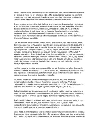da vida contra a morte. Também hoje nos encontramos no meio de uma luta dramática entre
a « cultura da morte » e a « cultura da vida ». Mas o esplendor da Cruz não fica submerso
pelas trevas; pelo contrário, aquela desenha-se ainda mais clara e luminosa, revelando-se
como o centro, o sentido e o fim da história inteira e de toda a vida humana.
Jesus é pregado na cruz e levantado da terra. Vive o momento da sua máxima « impotência
», e a sua vida parece totalmente abandonada aos insultos dos seus adversários e às mãos
dos seus carrascos: é humilhado, escarnecido, ultrajado (cf. Mc 15, 24-36). E contudo,
precisamente diante de tudo isso e « ao vê-Lo expirar daquela maneira », o centurião
romano exclama: « Verdadeiramente este homem era o Filho de Deus! » (Mc 15, 39).
Revela-se assim, no momento da sua extrema debilidade, a identidade do Filho de Deus: na
Cruz, manifesta-se a sua glória!
Com a sua morte, Jesus ilumina o sentido da vida e da morte de todo o ser humano. Antes
de morrer, Jesus reza ao Pai, pedindo o perdão para os seus perseguidores (cf. Lc 23, 34), e
ao malfeitor, que Lhe pede para Se recordar dele no seu reino, responde: « Em verdade te
digo: hoje estarás Comigo no Paraíso » (Lc 23, 43). Depois da sua morte, « abriram-se os
túmulos e muitos corpos de santos que estavam mortos, ressuscitaram » (Mt 27, 52). A
salvação, operada por Jesus, é doação de vida e de ressurreição. Ao longo da sua existência,
Jesus tinha concedido a salvação, curando e fazendo o bem a todos (cf. Act 10, 38). Mas os
milagres, as curas e as próprias ressurreições eram sinal de outra salvação que consiste no
perdão dos pecados, ou seja, na libertação do homem do mal mais profundo, e na sua
elevação à própria vida de Deus.
Na Cruz, renova-se e realiza-se, em sua perfeição plena e definitiva, o prodígio da serpente
erguida por Moisés no deserto (cf. Jo 3, 14-15; Nm 21, 8-9). Também hoje, voltando o olhar
para Aquele que foi trespassado, cada homem com a sua existência ameaçada recobra a
esperança segura de encontrar libertação e redenção.
51. Mas há ainda outro acontecimento específico que atrai o meu olhar e merece
compenetrada meditação. « Quando Jesus tomou o vinagre, exclamou: "Tudo está
consumado". E inclinando a cabeça, entregou o espírito » (Jo 19, 30). E o soldado romano «
perfurou-Lhe o lado com uma lança e logo saiu sangue e água » (Jo 19, 34).
Tudo chegou já ao seu pleno cumprimento. O « entregar o espírito » exprime certamente a
morte de Jesus, semelhante à de qualquer outro ser humano, mas parece aludir também ao
« dom do Espírito », com que Ele nos resgata da morte e desperta para uma vida nova.
A própria vida de Deus é participada ao homem. Mediante os sacramentos da Igreja — cujo
símbolo são o sangue e a água, que brotam do lado de Cristo —, aquela vida é
incessantemente comunicada aos filhos de Deus, constituídos como povo da nova aliança.Da
Cruz, fonte de vida, nasce e se propaga o « povo da vida ».
Deste modo, a contemplação da Cruz leva-nos às raízes mais profundas daquilo que sucedeu.
Jesus que, ao entrar no mundo, tinha dito: « Eis que venho, ó Deus, para fazer a tua vontade
» (cf. Heb 10, 9), fez-Se em tudo obediente ao Pai, e tendo « amado os seus que estavam no
 