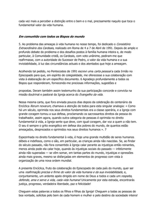 cada vez mais a perceber a distinção entre o bem e o mal, precisamente naquilo que toca o
fundamental valor da vida humana.
Em comunhão com todos os Bispos do mundo
5. Ao problema das ameaças à vida humana no nosso tempo, foi dedicado o Consistório
Extraordinário dos Cardeais, realizado em Roma de 4 a 7 de Abril de 1991. Depois de amplo e
profundo debate do problema e dos desafios postos à família humana inteira e, de modo
particular, à Comunidade cristã, os Cardeais, com voto unânime, pediram-me que
reafirmasse, com a autoridade do Sucessor de Pedro, o valor da vida humana e a sua
inviolabilidade, à luz das circunstâncias actuais e dos atentados que hoje a ameaçam.
Acolhendo tal pedido, no Pentecostes de 1991 escrevi uma carta pessoal a cada Irmão no
Episcopado para que, em espírito de colegialidade, me oferecesse a sua colaboração com
vista à elaboração de um específico documento. 6 Agradeço profundamente a todos os
Bispos que responderam, fornecendo-me preciosas informações, sugestões e
propostas. Deram também assim testemunho da sua participação concorde e convicta na
missão doutrinal e pastoral da Igreja acerca do Evangelho da vida.
Nessa mesma carta, que fora enviada poucos dias depois da celebração do centenário da
Encíclica Rerum novarum, chamava a atenção de todos para esta singular analogia: « Como
há um século, oprimida nos seus direitos fundamentais era a classe operária, e a Igreja com
grande coragem tomou a sua defesa, proclamando os sacrossantos direitos da pessoa do
trabalhador, assim agora, quando outra categoria de pessoas é oprimida no direito
fundamental à vida, a Igreja sente que deve, com igual coragem, dar voz a quem a não tem.
O seu é sempre o grito evangélico em defesa dos pobres do mundo, de quantos estão
ameaçados, desprezados e oprimidos nos seus direitos humanos ». 7
Espezinhada no direito fundamental à vida, é hoje uma grande multidão de seres humanos
débeis e indefesos, como o são, em particular, as crianças ainda não nascidas. Se, ao findar
do século passado, não fora consentido à Igreja calar perante as injustiças então reinantes,
menos ainda pode ela calar hoje, quando às injustiças sociais do passado — infelizmente
ainda não superadas — se vêm somar, em tantas partes do mundo, injustiças e opressões
ainda mais graves, mesmo se disfarçadas em elementos de progresso com vista à
organização de uma nova ordem mundial.
A presente Encíclica, fruto da colaboração do Episcopado de cada país do mundo, quer ser
uma reafirmação precisa e firme do valor da vida humana e da sua inviolabilidade, e,
conjuntamente, um ardente apelo dirigido em nome de Deus a todos e cada um:respeita,
defende, ama e serve a vida, cada vida humana! Unicamente por esta estrada, encontrarás
justiça, progresso, verdadeira liberdade, paz e felicidade!
Cheguem estas palavras a todos os filhos e filhas da Igreja! Cheguem a todas as pessoas de
boa vontade, solícitas pelo bem de cada homem e mulher e pelo destino da sociedade inteira!
 