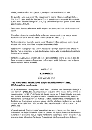 mundo, amou-os até ao fim » (Jo 13, 1), entregando-Se inteiramente por eles.
Ele que não « veio para ser servido, mas para servir e dar a vida em resgate por todos »
(Mc 10, 45), chega ao vértice do amor na Cruz: « Ninguém tem maior amor do que aquele
que dá a vida pelos seus amigos » (Jo 15, 13). E Ele morreu por nós, quando éramos ainda
pecadores (cf. Rm 5, 8).
Deste modo, Cristo proclama que a vida atinge o seu centro, sentido e plenitude quando é
doada.
Chegada a este ponto, a meditação faz-se louvor e agradecimento e, ao mesmo tempo,
estimula-nos a imitar Jesus e a seguir os seus passos (cf. 1 Ped 2, 21).
Também nós somos chamados a dar a nossa vida pelos irmãos, realizando assim, na sua
verdade mais plena, o sentido e o destino da nossa existência.
Podê-lo-emos fazer porque Vós, Senhor, nos destes o exemplo e comunicastes a força do
Espírito. Podê-lo-emos fazer se cada dia, Convosco e como Vós, formos obedientes ao Pai e
fizermos a sua vontade.
Concedei-nos, pois, ouvir com coração dócil e generoso toda a palavra que sai da boca de
Deus: aprenderemos assim não apenas a « não matar » a vida do homem, mas também a
sabê-la venerar, amar e promover.
CAPÍTULO III
NÃO MATARÁS
A LEI SANTA DE DEUS
« Se queres entrar na vida eterna, cumpre os mandamentos » (Mt 19,
17):Evangelho e mandamento
52. « Aproximou-se d'Ele um jovem e disse- -Lhe: "Que hei-de fazer de bom para alcançar a
vida eterna?" » (Mt 19, 16). Jesus respondeu: « Se queres entrar na vida eterna, cumpre os
mandamentos » (Mt 19, 17). O Mestre fala da vida eterna, isto é, da participação na própria
vida de Deus. A esta vida, chega-se através da observância dos mandamentos, incluindo
naturalmente aquele que diz « não matarás ». Este é precisamente o primeiro preceito do
Decálogo que Jesus recorda ao jovem, quando este Lhe solicita os mandamentos que terá de
cumprir: « Retorquiu Jesus: "Não matarás; não cometerás adultério; não roubarás..." »
(Mt 19, 18).
O mandamento de Deus nunca está separado do seu amor: é sempre um dom para o
crescimento e a alegria do homem. Como tal, constitui um aspecto essencial e um elemento
inalienável do Evangelho, mais, o próprio mandamento se configura como « evangelho », ou
seja, uma boa e feliz notícia. Também o Evangelho da vida é um grande dom de Deus e
 