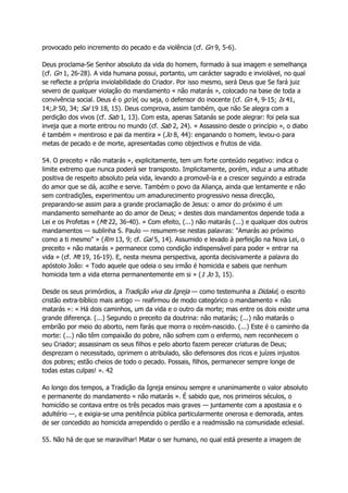 provocado pelo incremento do pecado e da violência (cf. Gn 9, 5-6).
Deus proclama-Se Senhor absoluto da vida do homem, formado à sua imagem e semelhança
(cf. Gn 1, 26-28). A vida humana possui, portanto, um carácter sagrado e inviolável, no qual
se reflecte a própria inviolabilidade do Criador. Por isso mesmo, será Deus que Se fará juiz
severo de qualquer violação do mandamento « não matarás », colocado na base de toda a
convivência social. Deus é o go'el, ou seja, o defensor do inocente (cf. Gn 4, 9-15; Is 41,
14;Jr 50, 34; Sal 19 18, 15). Deus comprova, assim também, que não Se alegra com a
perdição dos vivos (cf. Sab 1, 13). Com esta, apenas Satanás se pode alegrar: foi pela sua
inveja que a morte entrou no mundo (cf. Sab 2, 24). « Assassino desde o princípio », o diabo
é também « mentiroso e pai da mentira » (Jo 8, 44): enganando o homem, levou-o para
metas de pecado e de morte, apresentadas como objectivos e frutos de vida.
54. O preceito « não matarás », explicitamente, tem um forte conteúdo negativo: indica o
limite extremo que nunca poderá ser transposto. Implicitamente, porém, induz a uma atitude
positiva de respeito absoluto pela vida, levando a promovê-la e a crescer seguindo a estrada
do amor que se dá, acolhe e serve. Também o povo da Aliança, ainda que lentamente e não
sem contradições, experimentou um amadurecimento progressivo nessa direcção,
preparando-se assim para a grande proclamação de Jesus: o amor do próximo é um
mandamento semelhante ao do amor de Deus; « destes dois mandamentos depende toda a
Lei e os Profetas » (Mt 22, 36-40). « Com efeito, (...) não matarás (...) e qualquer dos outros
mandamentos — sublinha S. Paulo — resumem-se nestas palavras: "Amarás ao próximo
como a ti mesmo" » (Rm 13, 9; cf. Gal 5, 14). Assumido e levado à perfeição na Nova Lei, o
preceito « não matarás » permanece como condição indispensável para poder « entrar na
vida » (cf. Mt 19, 16-19). E, nesta mesma perspectiva, aponta decisivamente a palavra do
apóstolo João: « Todo aquele que odeia o seu irmão é homicida e sabeis que nenhum
homicida tem a vida eterna permanentemente em si » (1 Jo 3, 15).
Desde os seus primórdios, a Tradição viva da Igreja — como testemunha a Didaké, o escrito
cristão extra-bíblico mais antigo — reafirmou de modo categórico o mandamento « não
matarás »: « Há dois caminhos, um da vida e o outro da morte; mas entre os dois existe uma
grande diferença. (...) Segundo o preceito da doutrina: não matarás; (...) não matarás o
embrião por meio do aborto, nem farás que morra o recém-nascido. (...) Este é o caminho da
morte: (...) não têm compaixão do pobre, não sofrem com o enfermo, nem reconhecem o
seu Criador; assassinam os seus filhos e pelo aborto fazem perecer criaturas de Deus;
desprezam o necessitado, oprimem o atribulado, são defensores dos ricos e juízes injustos
dos pobres; estão cheios de todo o pecado. Possais, filhos, permanecer sempre longe de
todas estas culpas! ». 42
Ao longo dos tempos, a Tradição da Igreja ensinou sempre e unanimamente o valor absoluto
e permanente do mandamento « não matarás ». É sabido que, nos primeiros séculos, o
homicídio se contava entre os três pecados mais graves — juntamente com a apostasia e o
adultério —, e exigia-se uma penitência pública particularmente onerosa e demorada, antes
de ser concedido ao homicida arrependido o perdão e a readmissão na comunidade eclesial.
55. Não há de que se maravilhar! Matar o ser humano, no qual está presente a imagem de
 