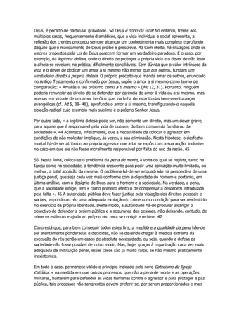 Deus, é pecado de particular gravidade. Só Deus é dono da vida! No entanto, frente aos
múltiplos casos, frequentemente dramáticos, que a vida individual e social apresenta, a
reflexão dos crentes procurou sempre alcançar um conhecimento mais completo e profundo
daquilo que o mandamento de Deus proíbe e prescreve. 43 Com efeito, há situações onde os
valores propostos pela Lei de Deus parecem formar um verdadeiro paradoxo. É o caso, por
exemplo, da legítima defesa, onde o direito de proteger a própria vida e o dever de não lesar
a alheia se revelam, na prática, dificilmente conciliáveis. Sem dúvida que o valor intrínseco da
vida e o dever de dedicar um amor a si mesmo não menor que aos outros, fundam um
verdadeiro direito à própria defesa. O próprio preceito que manda amar os outros, enunciado
no Antigo Testamento e confirmado por Jesus, supõe o amor a si mesmo como termo de
comparação: « Amarás o teu próximo como a ti mesmo » (Mc 12, 31). Portanto, ninguém
poderia renunciar ao direito de se defender por carência de amor à vida ou a si mesmo, mas
apenas em virtude de um amor heróico que, na linha do espírito das bem-aventuranças
evangélicas (cf. Mt 5, 38- 48), aprofunde o amor a si mesmo, transfigurando-o naquela
oblação radical cujo exemplo mais sublime é o próprio Senhor Jesus.
Por outro lado, « a legítima defesa pode ser, não somente um direito, mas um dever grave,
para aquele que é responsável pela vida de outrem, do bem comum da família ou da
sociedade ». 44 Acontece, infelizmente, que a necessidade de colocar o agressor em
condições de não molestar implique, às vezes, a sua eliminação. Nesta hipótese, o desfecho
mortal há-de ser atribuído ao próprio agressor que a tal se expôs com a sua acção, inclusive
no caso em que ele não fosse moralmente responsável por falta do uso da razão. 45
56. Nesta linha, coloca-se o problema da pena de morte, à volta do qual se regista, tanto na
Igreja como na sociedade, a tendência crescente para pedir uma aplicação muito limitada, ou
melhor, a total abolição da mesma. O problema há-de ser enquadrado na perspectiva de uma
justiça penal, que seja cada vez mais conforme com a dignidade do homem e portanto, em
última análise, com o desígnio de Deus para o homem e a sociedade. Na verdade, a pena,
que a sociedade inflige, tem « como primeiro efeito o de compensar a desordem introduzida
pela falta ». 46 A autoridade pública deve fazer justiça pela violação dos direitos pessoais e
sociais, impondo ao réu uma adequada expiação do crime como condição para ser readmitido
no exercício da própria liberdade. Deste modo, a autoridade há-de procurar alcançar o
objectivo de defender a ordem pública e a segurança das pessoas, não deixando, contudo, de
oferecer estímulo e ajuda ao próprio réu para se corrigir e redimir. 47
Claro está que, para bem conseguir todos estes fins, a medida e a qualidade da pena hão-de
ser atentamente ponderadas e decididas, não se devendo chegar à medida extrema da
execução do réu senão em casos de absoluta necessidade, ou seja, quando a defesa da
sociedade não fosse possível de outro modo. Mas, hoje, graças à organização cada vez mais
adequada da instituição penal, esses casos são já muito raros, se não mesmo praticamente
inexistentes.
Em todo o caso, permanece válido o princípio indicado pelo novo Catecismo da Igreja
Católica: « na medida em que outros processos, que não a pena de morte e as operações
militares, bastarem para defender as vidas humanas contra o agressor e para proteger a paz
pública, tais processos não sangrentos devem preferir-se, por serem proporcionados e mais
 