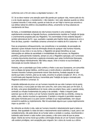 conformes com o fim em vista e a dignidade humana ». 48
57. Se se deve mostrar uma atenção assim tão grande por qualquer vida, mesmo pela do réu
e a do injusto agressor, o mandamento « não matarás » tem valor absoluto quando se refere
à pessoa inocente. E mais ainda, quando se trata de um ser frágil e inerme que encontra a
sua defesa radical do arbítrio e da prepotência alheia, unicamente na força absoluta do
mandamento de Deus.
De facto, a inviolabilidade absoluta da vida humana inocente é uma verdade moral
explicitamente ensinada na Sagrada Escritura, constantemente mantida na Tradição da Igreja
e unanimamente proposta pelo seu Magistério. Tal unanimidade é fruto evidente daquele «
sentido sobrenatural da fé » que, suscitado e apoiado pelo Espírito Santo, preserva do erro o
Povo de Deus, quando « manifesta consenso universal em matéria de fé e costumes ». 49
Face ao progressivo enfraquecimento, nas consciências e na sociedade, da percepção da
absoluta e grave ilicitude moral da eliminação directa de qualquer vida humana inocente,
sobretudo no seu início e no seu termo, o Magistério da Igreja intensificou as suas
intervenções em defesa da sacralidade e inviolabilidade da vida humana. Ao Magistério
pontifício, particularmente insistente, sempre se uniu o Magistério episcopal, com numerosos
e amplos documentos doutrinais e pastorais emanados quer pelas Conferências Episcopais,
quer pelos Bispos individualmente. Não faltou sequer, forte e incisiva na sua brevidade, a
intervenção do Concílio Vaticano II. 50
Portanto, com a autoridade que Cristo conferiu a Pedro e aos seus Sucessores, em comunhão
com os Bispos da Igreja Católica, confirmo que a morte directa e voluntária de um ser
humano inocente é sempre gravemente imoral. Esta doutrina, fundada naquela lei não-
escrita que todo o homem, pela luz da razão, encontra no próprio coração (cf. Rm 2, 14-15),
é confirmada pela Sagrada Escritura, transmitida pela Tradição da Igreja e ensinada pelo
Magisterio ordinário e universal. 51
A decisão deliberada de privar um ser humano inocente da sua vida é sempre má do ponto
de vista moral, e nunca pode ser lícita nem como fim, nem como meio para um fim bom. É,
de facto, uma grave desobediência à lei moral, antes ao próprio Deus, autor e garante desta;
contradiz as virtudes fundamentais da justiça e da caridade. « Nada e ninguém pode
autorizar que se dê a morte a um ser humano inocente seja ele feto ou embrião, criança ou
adulto, velho, doente incurável ou agonizante. E também a ninguém é permitido requerer
este gesto homicida para si ou para outrem confiado à sua responsabilidade, nem sequer
consenti-lo explícita ou implicitamente. Não há autoridade alguma que o possa legitimamente
impor ou permitir ». 52
No referente ao direito à vida, cada ser humano inocente é absolutamente igual a todos os
demais. Esta igualdade é a base de todo o relacionamento social autêntico, o qual, para o ser
verdadeiramente, não pode deixar de se fundar sobre a verdade e a justiça, reconhecendo e
tutelando cada homem e cada mulher como pessoa, e não como coisa de que se possa
dispor. Diante da norma moral que proíbe a eliminação directa de um ser humano inocente, «
não existem privilégios, nem excepções para ninguém. Ser o dono do mundo ou o último
 