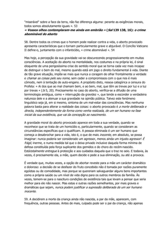 "miserável" sobre a face da terra, não faz diferença alguma: perante as exigências morais,
todos somos absolutamente iguais ». 53
« Vossos olhos contemplaram-me ainda em embrião » (Sal 139 138, 16): o crime
abominável do aborto
58. Dentre todos os crimes que o homem pode realizar contra a vida, o aborto provocado
apresenta características que o tornam particularmente grave e abjurável. O Concílio Vaticano
II define-o, juntamente com o infanticídio, « crime abominável ». 54
Mas hoje, a percepção da sua gravidade vai-se obscurecendo progressivamente em muitas
consciências. A aceitação do aborto na mentalidade, nos costumes e na própria lei, é sinal
eloquente de uma perigosíssima crise do sentido moral que se torna cada vez mais incapaz
de distinguir o bem do mal, mesmo quando está em jogo o direito fundamental à vida. Diante
de tão grave situação, impõe-se mais que nunca a coragem de olhar frontalmente a verdade
e chamar as coisas pelo seu nome, sem ceder a compromissos com o que nos é mais
cómodo, nem à tentação de auto-engano. A propósito disto, ressoa categórica a censura do
Profeta: « Ai dos que ao mal chamam bem, e ao bem, mal, que têm as trevas por luz e a luz
por trevas » (Is 5, 20). Precisamente no caso do aborto, verifica-se a difusão de uma
terminologia ambígua, como « interrupção da gravidez », que tende a esconder a verdadeira
natureza dele e a atenuar a sua gravidade na opinião pública. Talvez este fenómeno
linguístico seja já, em si mesmo, sintoma de um mal-estar das consciências. Mas nenhuma
palavra basta para alterar a realidade das coisas: o aborto provocado é a morte deliberada e
directa, independentemente da forma como venha realizada, de um ser humano na fase
inicial da sua existência, que vai da concepção ao nascimento.
A gravidade moral do aborto provocado aparece em toda a sua verdade, quando se
reconhece que se trata de um homicídio e, particularmente, quando se consideram as
circunstâncias específicas que o qualificam. A pessoa eliminada é um ser humano que
começa a desabrochar para a vida, isto é, o que de mais inocente, em absoluto, se possa
imaginar: nunca poderia ser considerado um agressor, menos ainda um injusto agressor! É
frágil, inerme, e numa medida tal que o deixa privado inclusive daquela forma mínima de
defesa constituída pela força suplicante dos gemidos e do choro do recém-nascido.
Estátotalmente entregue à protecção e aos cuidados daquela que o traz no seio. E todavia, às
vezes, é precisamente ela, a mãe, quem decide e pede a sua eliminação, ou até a provoca.
É verdade que, muitas vezes, a opção de abortar reveste para a mãe um carácter dramático
e doloroso: a decisão de se desfazer do fruto concebido não é tomada por razões puramente
egoístas ou de comodidade, mas porque se quereriam salvaguardar alguns bens importantes
como a própria saúde ou um nível de vida digno para os outros membros da família. Às
vezes, temem-se para o nascituro condições de existência tais que levam a pensar que seria
melhor para ele não nascer. Mas estas e outras razões semelhantes, por mais graves e
dramáticas que sejam, nunca podem justificar a supressão deliberada de um ser humano
inocente.
59. A decidirem a morte da criança ainda não nascida, a par da mãe, aparecem, com
frequência, outras pessoas. Antes de mais, culpado pode ser o pai da criança, não apenas
 