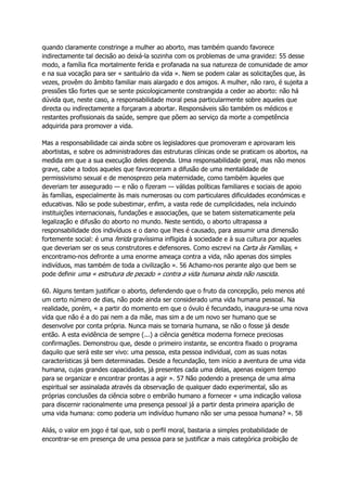 quando claramente constringe a mulher ao aborto, mas também quando favorece
indirectamente tal decisão ao deixá-la sozinha com os problemas de uma gravidez: 55 desse
modo, a família fica mortalmente ferida e profanada na sua natureza de comunidade de amor
e na sua vocação para ser « santuário da vida ». Nem se podem calar as solicitações que, às
vezes, provêm do âmbito familiar mais alargado e dos amigos. A mulher, não raro, é sujeita a
pressões tão fortes que se sente psicologicamente constrangida a ceder ao aborto: não há
dúvida que, neste caso, a responsabilidade moral pesa particularmente sobre aqueles que
directa ou indirectamente a forçaram a abortar. Responsáveis são também os médicos e
restantes profissionais da saúde, sempre que põem ao serviço da morte a competência
adquirida para promover a vida.
Mas a responsabilidade cai ainda sobre os legisladores que promoveram e aprovaram leis
abortistas, e sobre os administradores das estruturas clínicas onde se praticam os abortos, na
medida em que a sua execução deles dependa. Uma responsabilidade geral, mas não menos
grave, cabe a todos aqueles que favoreceram a difusão de uma mentalidade de
permissivismo sexual e de menosprezo pela maternidade, como também àqueles que
deveriam ter assegurado — e não o fizeram — válidas políticas familiares e sociais de apoio
às famílias, especialmente às mais numerosas ou com particulares dificuldades económicas e
educativas. Não se pode subestimar, enfim, a vasta rede de cumplicidades, nela incluindo
instituições internacionais, fundações e associações, que se batem sistematicamente pela
legalização e difusão do aborto no mundo. Neste sentido, o aborto ultrapassa a
responsabilidade dos indivíduos e o dano que lhes é causado, para assumir uma dimensão
fortemente social: é uma ferida gravíssima infligida à sociedade e à sua cultura por aqueles
que deveriam ser os seus construtores e defensores. Como escrevi na Carta às Famílias, «
encontramo-nos defronte a uma enorme ameaça contra a vida, não apenas dos simples
indivíduos, mas também de toda a civilização ». 56 Achamo-nos perante algo que bem se
pode definir uma « estrutura de pecado » contra a vida humana ainda não nascida.
60. Alguns tentam justificar o aborto, defendendo que o fruto da concepção, pelo menos até
um certo número de dias, não pode ainda ser considerado uma vida humana pessoal. Na
realidade, porém, « a partir do momento em que o óvulo é fecundado, inaugura-se uma nova
vida que não é a do pai nem a da mãe, mas sim a de um novo ser humano que se
desenvolve por conta própria. Nunca mais se tornaria humana, se não o fosse já desde
então. A esta evidência de sempre (...) a ciência genética moderna fornece preciosas
confirmações. Demonstrou que, desde o primeiro instante, se encontra fixado o programa
daquilo que será este ser vivo: uma pessoa, esta pessoa individual, com as suas notas
características já bem determinadas. Desde a fecundação, tem início a aventura de uma vida
humana, cujas grandes capacidades, já presentes cada uma delas, apenas exigem tempo
para se organizar e encontrar prontas a agir ». 57 Não podendo a presença de uma alma
espiritual ser assinalada através da observação de qualquer dado experimental, são as
próprias conclusões da ciência sobre o embrião humano a fornecer « uma indicação valiosa
para discernir racionalmente uma presença pessoal já a partir desta primeira aparição de
uma vida humana: como poderia um indivíduo humano não ser uma pessoa humana? ». 58
Aliás, o valor em jogo é tal que, sob o perfil moral, bastaria a simples probabilidade de
encontrar-se em presença de uma pessoa para se justificar a mais categórica proibição de
 