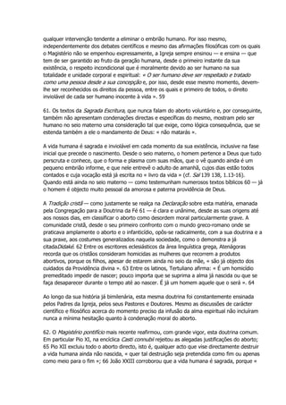 qualquer intervenção tendente a eliminar o embrião humano. Por isso mesmo,
independentemente dos debates científicos e mesmo das afirmações filosóficas com os quais
o Magistério não se empenhou expressamente, a Igreja sempre ensinou — e ensina — que
tem de ser garantido ao fruto da geração humana, desde o primeiro instante da sua
existência, o respeito incondicional que é moralmente devido ao ser humano na sua
totalidade e unidade corporal e espiritual: « O ser humano deve ser respeitado e tratado
como uma pessoa desde a sua concepção e, por isso, desde esse mesmo momento, devem-
lhe ser reconhecidos os direitos da pessoa, entre os quais e primeiro de todos, o direito
inviolável de cada ser humano inocente à vida ». 59
61. Os textos da Sagrada Escritura, que nunca falam do aborto voluntário e, por conseguinte,
também não apresentam condenações directas e específicas do mesmo, mostram pelo ser
humano no seio materno uma consideração tal que exige, como lógica consequência, que se
estenda também a ele o mandamento de Deus: « não matarás ».
A vida humana é sagrada e inviolável em cada momento da sua existência, inclusive na fase
inicial que precede o nascimento. Desde o seio materno, o homem pertence a Deus que tudo
perscruta e conhece, que o forma e plasma com suas mãos, que o vê quando ainda é um
pequeno embrião informe, e que nele entrevê o adulto de amanhã, cujos dias estão todos
contados e cuja vocação está já escrita no « livro da vida » (cf. Sal 139 138, 1.13-16).
Quando está ainda no seio materno — como testemunham numerosos textos bíblicos 60 — já
o homem é objecto muito pessoal da amorosa e paterna providência de Deus.
A Tradição cristã — como justamente se realça na Declaração sobre esta matéria, emanada
pela Congregação para a Doutrina da Fé 61 — é clara e unânime, desde as suas origens até
aos nossos dias, em classificar o aborto como desordem moral particularmente grave. A
comunidade cristã, desde o seu primeiro confronto com o mundo greco-romano onde se
praticava amplamente o aborto e o infanticídio, opôs-se radicalmente, com a sua doutrina e a
sua praxe, aos costumes generalizados naquela sociedade, como o demonstra a já
citadaDidaké. 62 Entre os escritores eclesiásticos da área linguística grega, Atenágoras
recorda que os cristãos consideram homicidas as mulheres que recorrem a produtos
abortivos, porque os filhos, apesar de estarem ainda no seio da mãe, « são já objecto dos
cuidados da Providência divina ». 63 Entre os latinos, Tertuliano afirma: « É um homicídio
premeditado impedir de nascer; pouco importa que se suprima a alma já nascida ou que se
faça desaparecer durante o tempo até ao nascer. É já um homem aquele que o será ». 64
Ao longo da sua história já bimilenária, esta mesma doutrina foi constantemente ensinada
pelos Padres da Igreja, pelos seus Pastores e Doutores. Mesmo as discussões de carácter
científico e filosófico acerca do momento preciso da infusão da alma espiritual não incluíram
nunca a mínima hesitação quanto à condenação moral do aborto.
62. O Magistério pontifício mais recente reafirmou, com grande vigor, esta doutrina comum.
Em particular Pio XI, na encíclica Casti connubii rejeitou as alegadas justificações do aborto;
65 Pio XII excluiu todo o aborto directo, isto é, qualquer acto que vise directamente destruir
a vida humana ainda não nascida, « quer tal destruição seja pretendida como fim ou apenas
como meio para o fim »; 66 João XXIII corroborou que a vida humana é sagrada, porque «
 
