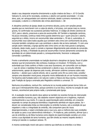 desde o seu despontar empenha directamente a acção criadora de Deus ». 67 O Concílio
Vaticano II, como já foi recordado, condenou o aborto com grande severidade: « A vida
deve, pois, ser salvaguardada com extrema solicitude, desde o primeiro momento da
concepção; o aborto e o infanticídio são crimes abomináveis ». 68
A disciplina canónica da Igreja, desde os primeiros séculos, puniu com sanções penais
aqueles que se manchavam com a culpa do aborto, e tal praxe, com penas mais ou menos
graves, foi confirmada nos sucessivos períodos históricos. O Código de Direito Canónico de
1917, para o aborto, prescrevia a pena de excomunhão. 69 Também a legislação canónica,
há pouco renovada, continua nesta linha quando determina que « quem procurar o aborto,
seguindo-se o efeito, incorre em excomunhão latae sententiae », 70 isto é, automática. A
excomunhão recai sobre todos aqueles que cometem este crime com conhecimento da pena,
incluindo também cúmplices sem cujo contributo o aborto não se teria realizado: 71 com uma
sanção assim reiterada, a Igreja aponta este crime como um dos mais graves e perigosos,
incitando, deste modo, quem o comete a ingressar diligentemente pela estrada da conversão.
Na Igreja, de facto, a finalidade da pena de excomunhão é tornar plenamente consciente da
gravidade de um determinado pecado e, consequentemente, favorecer a adequada
conversão e penitência.
Frente a semelhante unanimidade na tradição doutrinal e disciplinar da Igreja, Paulo VI pôde
declarar que tal ensinamento não conheceu mudança e é imutável. 72 Portanto, com a
autoridade que Cristo conferiu a Pedro e aos seus Sucessores, em comunhão com os Bispos
— que de várias e repetidas formas condenaram o aborto e que, na consulta referida
anteriormente, apesar de dispersos pelo mundo, afirmaram unânime consenso sobre esta
doutrina — declaro que o aborto directo, isto é, querido como fim ou como meio, constitui
sempre uma desordem moral grave, enquanto morte deliberada de um ser humano inocente.
Tal doutrina está fundada sobre a lei natural e sobre a Palavra de Deus escrita, é transmitida
pela Tradição da Igreja e ensinada pelo Magistério ordinário e universal. 73
Nenhuma circunstância, nenhum fim, nenhuma lei no mundo poderá jamais tornar lícito um
acto que é intrinsecamente ilícito, porque contrário à Lei de Deus, inscrita no coração de cada
homem, reconhecível pela própria razão, e proclamada pela Igreja.
63. A avaliação moral do aborto deve aplicar-se também às recentes formas de intervenção
sobre embriões humanos, que, não obstante visarem objectivos em si legítimos, implicam
inevitavelmente a sua morte. É o caso da experimentação sobre embriões, em crescente
expansão no campo da pesquisa biomédica e legalmente admitida em alguns países. Se «
devem ser consideradas lícitas as intervenções no embrião humano, sob a condição de que
respeitem a vida e a integridade do embrião, não comportem para ele riscos
desproporcionados, e sejam orientadas para a sua cura, para a melhoria das suas condições
de saúde ou para a sua sobrevivência individual », 74 impõe-se, pelo contrário, afirmar que o
uso de embriões ou de fetos humanos como objecto de experimentação constitui um crime
contra a sua dignidade de seres humanos, que têm direito ao mesmo respeito devido à
criança já nascida e a qualquer pessoa. 75
A mesma condenação moral vale para o sistema que desfruta os embriões e os fetos
 
