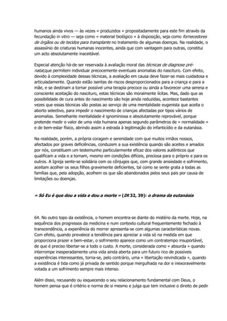 humanos ainda vivos — às vezes « produzidos » propositadamente para este fim através da
fecundação in vitro — seja como « material biológico » à disposição, seja como fornecedores
de órgãos ou de tecidos para transplante no tratamento de algumas doenças. Na realidade, o
assassínio de criaturas humanas inocentes, ainda que com vantagem para outras, constitui
um acto absolutamente inaceitável.
Especial atenção há-de ser reservada à avaliação moral das técnicas de diagnose pré-
natal,que permitem individuar precocemente eventuais anomalias do nascituro. Com efeito,
devido à complexidade dessas técnicas, a avaliação em causa deve fazer-se mais cuidadosa e
articuladamente. Quando estão isentas de riscos desproporcionados para a criança e para a
mãe, e se destinam a tornar possível uma terapia precoce ou ainda a favorecer uma serena e
consciente aceitação do nascituro, estas técnicas são moralmente lícitas. Mas, dado que as
possibilidade de cura antes do nascimento são hoje ainda reduzidas, acontece bastantes
vezes que essas técnicas são postas ao serviço de uma mentalidade eugenista que aceita o
aborto selectivo, para impedir o nascimento de crianças afectadas por tipos vários de
anomalias. Semelhante mentalidade é ignominiosa e absolutamente reprovável, porque
pretende medir o valor de uma vida humana apenas segundo parâmetros de « normalidade »
e de bem-estar físico, abrindo assim a estrada à legitimação do infanticídio e da eutanásia.
Na realidade, porém, a própria coragem e serenidade com que muitos irmãos nossos,
afectados por graves deficiências, conduzem a sua existência quando são aceites e amados
por nós, constituem um testemunho particularmente eficaz dos valores autênticos que
qualificam a vida e a tornam, mesmo em condições difíceis, preciosa para o próprio e para os
outros. A Igreja sente-se solidária com os cônjuges que, com grande ansiedade e sofrimento,
aceitam acolher os seus filhos gravemente deficientes, tal como se sente grata a todas as
famílias que, pela adopção, acolhem os que são abandonados pelos seus pais por causa de
limitações ou doenças.
« Só Eu é que dou a vida e dou a morte » (Dt 32, 39): o drama da eutanásia
64. No outro topo da existência, o homem encontra-se diante do mistério da morte. Hoje, na
sequência dos progressos da medicina e num contexto cultural frequentemente fechado à
transcendência, a experiência do morrer apresenta-se com algumas características novas.
Com efeito, quando prevalece a tendência para apreciar a vida só na medida em que
proporciona prazer e bem-estar, o sofrimento aparece como um contratempo insuportável,
de que é preciso libertar-se a todo o custo. A morte, considerada como « absurda » quando
interrompe inesperadamente uma vida ainda aberta para um futuro rico de possíveis
experiências interessantes, torna-se, pelo contrário, uma « libertação reivindicada », quando
a existência é tida como já privada de sentido porque mergulhada na dor e inexoravelmente
votada a um sofrimento sempre mais intenso.
Além disso, recusando ou esquecendo o seu relacionamento fundamental com Deus, o
homem pensa que é critério e norma de si mesmo e julga que tem inclusive o direito de pedir
 