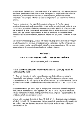 6. Em profunda comunhão com cada irmão e irmã na fé e animado por sincera amizade para
com todos, quero meditar de novo e anunciar o Evangelho da vida, clara luz que ilumina as
consciências, esplendor de verdade que cura o olhar ofuscado, fonte inexaurível de
constância e coragem para enfrentar os desafios sempre novos que encontramos no nosso
caminho.
Tendo no pensamento a rica experiência vivida durante o Ano da Família, e quase
completando idealmente a Carta que dirigi « a cada família concreta de cada região da terra
», 8 olho com renovada confiança para todas as comunidades domésticas e faço votos por
que renasça ou se reforce, em todos e aos diversos níveis, o compromisso de apoiarem a
família, para que também hoje — mesmo no meio de numerosas dificuldades e graves
ameaças — ela se conserve sempre, segundo o desígnio de Deus, como « santuário da vida
». 9
A todos os membros da Igreja, povo da vida e pela vida, dirijo o mais premente convite para
que, juntos, possamos dar novos sinais de esperança a este nosso mundo, esforçando-nos
por que cresçam a justiça e a solidariedade e se afirme uma nova cultura da vida humana,
para a edificação de uma autêntica civilização da verdade e do amor.
CAPÍTULO I
A VOZ DO SANGUE DO TEU IRMÃO CLAMA DA TERRA ATÉ MIM
AS ACTUAIS AMEAÇAS À VIDA HUMANA
« Caim levantou a mão contra o irmão Abel e matou-o » (Gn 4, 8): na raiz da
violência contra a vida
7. « Deus não é o autor da morte, a perdição dos vivos não Lhe dá nenhuma alegria.
Porquanto Ele criou tudo para a existência. (...) Com efeito, Deus criou o homem para a
incorruptibilidade, e fê- -lo à imagem da sua própria natureza. Por inveja do demónio é que a
morte entrou no mundo e prová-la-ão os que pertencem ao demónio » (Sab 1, 13-14; 2, 23-
24).
O Evangelho da vida, que ressoa, logo ao princípio, com a criação do homem à imagem de
Deus para um destino de vida plena e perfeita (cf. Gn 2, 7; Sab 9, 2-3), vê-se contestado
pela experiência dilacerante da morte que entra no mundo, lançando o espectro da falta de
sentido sobre toda a existência do homem.
A morte entra por causa da inveja do diabo (cf. Gn 3, 1.4-5) e do pecado dos primeiros pais
(cf. Gn 2, 17; 3, 17-19). E entra de modo violento, através do assassínio de Abel por obra do
seu irmão: « Logo que chegaram ao campo, Caim levantou a mão contra o irmão Abel e
matou-o » (Gn 4, 8).
 