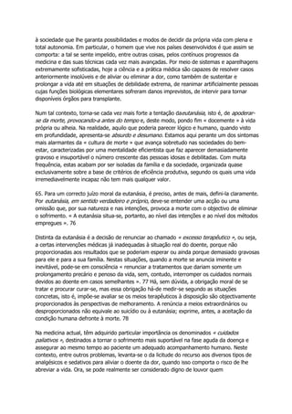 à sociedade que lhe garanta possibilidades e modos de decidir da própria vida com plena e
total autonomia. Em particular, o homem que vive nos países desenvolvidos é que assim se
comporta: a tal se sente impelido, entre outras coisas, pelos contínuos progressos da
medicina e das suas técnicas cada vez mais avançadas. Por meio de sistemas e aparelhagens
extremamente sofisticadas, hoje a ciência e a prática médica são capazes de resolver casos
anteriormente insolúveis e de aliviar ou eliminar a dor, como também de sustentar e
prolongar a vida até em situações de debilidade extrema, de reanimar artificialmente pessoas
cujas funções biológicas elementares sofreram danos imprevistos, de intervir para tornar
disponíveis órgãos para transplante.
Num tal contexto, torna-se cada vez mais forte a tentação daeutanásia, isto é, de apoderar-
se da morte, provocando-a antes do tempo e, deste modo, pondo fim « docemente » à vida
própria ou alheia. Na realidade, aquilo que poderia parecer lógico e humano, quando visto
em profundidade, apresenta-se absurdo e desumano. Estamos aqui perante um dos sintomas
mais alarmantes da « cultura de morte » que avança sobretudo nas sociedades do bem-
estar, caracterizadas por uma mentalidade eficientista que faz aparecer demasiadamente
gravoso e insuportável o número crescente das pessoas idosas e debilitadas. Com muita
frequência, estas acabam por ser isoladas da família e da sociedade, organizada quase
exclusivamente sobre a base de critérios de eficiência produtiva, segundo os quais uma vida
irremediavelmente incapaz não tem mais qualquer valor.
65. Para um correcto juízo moral da eutanásia, é preciso, antes de mais, defini-la claramente.
Por eutanásia, em sentido verdadeiro e próprio, deve-se entender uma acção ou uma
omissão que, por sua natureza e nas intenções, provoca a morte com o objectivo de eliminar
o sofrimento. « A eutanásia situa-se, portanto, ao nível das intenções e ao nível dos métodos
empregues ». 76
Distinta da eutanásia é a decisão de renunciar ao chamado « excesso terapêutico », ou seja,
a certas intervenções médicas já inadequadas à situação real do doente, porque não
proporcionadas aos resultados que se poderiam esperar ou ainda porque demasiado gravosas
para ele e para a sua família. Nestas situações, quando a morte se anuncia iminente e
inevitável, pode-se em consciência « renunciar a tratamentos que dariam somente um
prolongamento precário e penoso da vida, sem, contudo, interromper os cuidados normais
devidos ao doente em casos semelhantes ». 77 Há, sem dúvida, a obrigação moral de se
tratar e procurar curar-se, mas essa obrigação há-de medir-se segundo as situações
concretas, isto é, impõe-se avaliar se os meios terapêuticos à disposição são objectivamente
proporcionados às perspectivas de melhoramento. A renúncia a meios extraordinários ou
desproporcionados não equivale ao suicídio ou à eutanásia; exprime, antes, a aceitação da
condição humana defronte à morte. 78
Na medicina actual, têm adquirido particular importância os denominados « cuidados
paliativos », destinados a tornar o sofrimento mais suportável na fase aguda da doença e
assegurar ao mesmo tempo ao paciente um adequado acompanhamento humano. Neste
contexto, entre outros problemas, levanta-se o da licitude do recurso aos diversos tipos de
analgésicos e sedativos para aliviar o doente da dor, quando isso comporta o risco de lhe
abreviar a vida. Ora, se pode realmente ser considerado digno de louvor quem
 