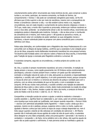 voluntariamente aceita sofrer renunciando aos meios lenitivos da dor, para conservar a plena
lucidez e, se crente, participar, de maneira consciente, na Paixão do Senhor, tal
comportamento « heróico » não pode ser considerado obrigatório para todos. Já Pio XII
afirmara que é lícito suprimir a dor por meio de narcóticos, mesmo com a consequência de
limitar a consciência e abreviar a vida, « se não existem outros meios e se, naquelas
circunstâncias, isso em nada impede o cumprimento de outros deveres religiosos e morais ».
79 É que, neste caso, a morte não é querida ou procurada, embora por motivos razoáveis se
corra o risco dela: pretende- -se simplesmente aliviar a dor de maneira eficaz, recorrendo aos
analgésicos postos à disposição pela medicina. Contudo, « não se deve privar o moribundo
da consciência de si mesmo, sem motivo grave »: 80 quando se aproxima a morte, as
pessoas devem estar em condições de poder satisfazer as suas obrigações morais e
familiares, e devem sobretudo poder-se preparar com plena consciência para o encontro
definitivo com Deus.
Feitas estas distinções, em conformidade com o Magistério dos meus Predecessores 81 e em
comunhão com os Bispos da Igreja Católica, confirmo que a eutanásia é uma violação grave
da Lei de Deus, enquanto morte deliberada moralmente inaceitável de uma pessoa humana.
Tal doutrina está fundada sobre a lei natural e sobre a Palavra de Deus escrita, é transmitida
pela Tradição da Igreja e ensinada pelo Magistério ordinário e universal. 82
A eutanásia comporta, segundo as circunstâncias, a malícia própria do suicídio ou do
homicídio.
66. Ora, o suicídio é sempre moralmente inaceitável, tal como o homicídio. A tradição da
Igreja sempre o recusou, como opção gravemente má. 83 Embora certos condicionalismos
psicológicos, culturais e sociais possam levar a realizar um gesto que tão radicalmente
contradiz a inclinação natural de cada um à vida, atenuando ou anulando a responsabilidade
subjectiva, o suicídio, sob o perfil objectivo, é um acto gravemente imoral, porque comporta
a recusa do amor por si mesmo e a renúncia aos deveres de justiça e caridade para com o
próximo, com as várias comunidades de que se faz parte, e com a sociedade no seu
conjunto. 84 No seu núcleo mais profundo, o suicídio constitui uma rejeição da soberania
absoluta de Deus sobre a vida e sobre a morte, deste modo proclamada na oração do antigo
Sábio de Israel: « Vós, Senhor, tendes o poder da vida e da morte, e conduzis os fortes à
porta do Hades e de lá os tirais » (Sab 16, 13; cf. Tob 13, 2).
Compartilhar a intenção suicida de outrem e ajudar a realizá-la mediante o chamado «
suicídio assistido », significa fazer-se colaborador e, por vezes, autor em primeira pessoa de
uma injustiça que nunca pode ser justificada, nem sequer quando requerida. « Nunca é lícito
— escreve com admirável actualidade Santo Agostinho — matar o outro: ainda que ele o
quisesse, mesmo se ele o pedisse, porque, suspenso entre a vida e a morte, suplica ser
ajudado a libertar a alma que luta contra os laços do corpo e deseja desprender-se; nem é
lícito sequer quando o doente já não estivesse em condições de sobreviver ». 85 Mesmo
quando não é motivada pela recusa egoísta de cuidar da vida de quem sofre, a eutanásia
deve designar-se uma falsa compaixão, antes uma preocupante « perversão » da mesma: a
verdadeira « compaixão », de facto, torna solidário com a dor alheia, não suprime aquele de
quem não se pode suportar o sofrimento. E mais perverso ainda se manifesta o gesto da
 
