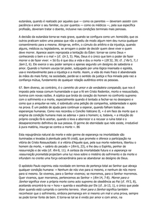 eutanásia, quando é realizado por aqueles que — como os parentes — deveriam assistir com
paciência e amor o seu familiar, ou por quantos — como os médicos —, pela sua específica
profissão, deveriam tratar o doente, inclusive nas condições terminais mais penosas.
A decisão da eutanásia torna-se mais grave, quando se configura como um homicídio, que os
outros praticam sobre uma pessoa que não a pediu de modo algum nem deu nunca qualquer
consentimento para a mesma. Atinge-se, enfim, o cúmulo do arbítrio e da injustiça, quando
alguns, médicos ou legisladores, se arrogam o poder de decidir quem deve viver e quem
deve morrer. Aparece assim reproposta a tentação do Éden: tornar-se como Deus «
conhecendo o bem e o mal » (cf. Gn 3, 5). Mas, Deus é o único que tem o poder de fazer
morrer e de fazer viver: « Só Eu é que dou a vida e dou a morte » (Dt 32, 39; cf. 2 Re 5, 7;1
Sam 2, 6). Ele exerce o seu poder sempre e apenas segundo um desígnio de sabedoria e
amor. Quando o homem usurpa tal poder, subjugado por uma lógica insensata e egoísta,
usa-o inevitavelmente para a injustiça e a morte. Assim, a vida do mais fraco é abandonada
às mãos do mais forte; na sociedade, perde-se o sentido da justiça e fica minada pela raiz a
confiança mútua, fundamento de qualquer relação autêntica entre as pessoas.
67. Bem diverso, ao contrário, é o caminho do amor e da verdadeira compaixão, que nos é
imposto pela nossa comum humanidade e que a fé em Cristo Redentor, morto e ressuscitado,
ilumina com novas razões. A súplica que brota do coração do homem no confronto supremo
com o sofrimento e a morte, especialmente quando é tentado a fechar-se no desespero e
como que a aniquilar-se nele, é sobretudo uma petição de companhia, solidariedade e apoio
na prova. É um pedido de ajuda para continuar a esperar, quando falham todas as
esperanças humanas. Como nos recordou o Concílio Vaticano II, « é em face da morte que o
enigma da condição humana mais se adensa » para o homem; e, todavia, « a intuição do
próprio coração fá-lo acertar, quando o leva a aborrecer e a recusar a ruína total e o
desaparecimento definitivo da sua pessoa. O germe de eternidade que nele existe, irredutível
à pura matéria, insurge-se contra a morte ». 86
Esta repugnância natural da morte e este germe de esperança na imortalidade são
iluminadas e levadas à plenitude pela fé cristã, que promete e oferece a participação na
vitória de Cristo Ressuscitado: é a vitória d'Aquele que, pela sua morte redentora, libertou o
homem da morte, « salário do pecado » (Rm 6, 23), e lhe deu o Espírito, penhor de
ressurreição e de vida (cf. Rm 8, 11). A certeza da imortalidade futura e a esperança na
ressurreição prometida projectam uma luz nova sobre o mistério do sofrimento e da morte e
infundem no crente uma força extraordinária para se abandonar ao desígnio de Deus.
O apóstolo Paulo exprimiu esta novidade em termos de pertença total ao Senhor que abraça
qualquer condição humana: « Nenhum de nós vive para si mesmo, e nenhum de nós morre
para si mesmo. Se vivemos, para o Senhor vivemos; se morremos, para o Senhor morremos.
Quer vivamos, quer morramos, pertencemos ao Senhor » (Rm 14, 7-8). Morrer para o
Senhor significa viver a própria morte como acto supremo de obediência ao Pai (cf. Fil 2, 8),
aceitando encontrá-la na « hora » querida e escolhida por Ele (cf. Jo 13, 1), o único que pode
dizer quando está cumprido o caminho terreno. Viver para o Senhor significa também
reconhecer que o sofrimento, embora permaneça em si mesmo um mal e uma prova, sempre
se pode tornar fonte de bem. E torna-se tal se é vivido por amor e com amor, na
 