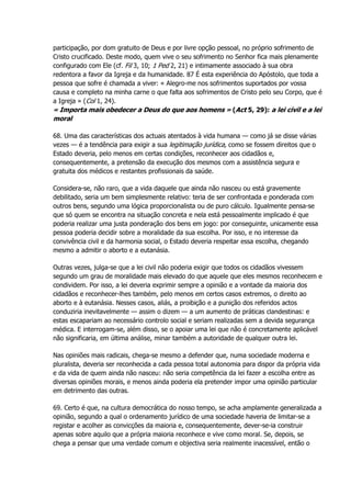 participação, por dom gratuito de Deus e por livre opção pessoal, no próprio sofrimento de
Cristo crucificado. Deste modo, quem vive o seu sofrimento no Senhor fica mais plenamente
configurado com Ele (cf. Fil 3, 10; 1 Ped 2, 21) e intimamente associado à sua obra
redentora a favor da Igreja e da humanidade. 87 É esta experiência do Apóstolo, que toda a
pessoa que sofre é chamada a viver: « Alegro-me nos sofrimentos suportados por vossa
causa e completo na minha carne o que falta aos sofrimentos de Cristo pelo seu Corpo, que é
a Igreja » (Col 1, 24).
« Importa mais obedecer a Deus do que aos homens » (Act 5, 29): a lei civil e a lei
moral
68. Uma das características dos actuais atentados à vida humana — como já se disse várias
vezes — é a tendência para exigir a sua legitimação jurídica, como se fossem direitos que o
Estado deveria, pelo menos em certas condições, reconhecer aos cidadãos e,
consequentemente, a pretensão da execução dos mesmos com a assistência segura e
gratuita dos médicos e restantes profissionais da saúde.
Considera-se, não raro, que a vida daquele que ainda não nasceu ou está gravemente
debilitado, seria um bem simplesmente relativo: teria de ser confrontada e ponderada com
outros bens, segundo uma lógica proporcionalista ou de puro cálculo. Igualmente pensa-se
que só quem se encontra na situação concreta e nela está pessoalmente implicado é que
poderia realizar uma justa ponderação dos bens em jogo: por conseguinte, unicamente essa
pessoa poderia decidir sobre a moralidade da sua escolha. Por isso, e no interesse da
convivência civil e da harmonia social, o Estado deveria respeitar essa escolha, chegando
mesmo a admitir o aborto e a eutanásia.
Outras vezes, julga-se que a lei civil não poderia exigir que todos os cidadãos vivessem
segundo um grau de moralidade mais elevado do que aquele que eles mesmos reconhecem e
condividem. Por isso, a lei deveria exprimir sempre a opinião e a vontade da maioria dos
cidadãos e reconhecer-lhes também, pelo menos em certos casos extremos, o direito ao
aborto e à eutanásia. Nesses casos, aliás, a proibição e a punição dos referidos actos
conduziria inevitavelmente — assim o dizem — a um aumento de práticas clandestinas: e
estas escapariam ao necessário controlo social e seriam realizadas sem a devida segurança
médica. E interrogam-se, além disso, se o apoiar uma lei que não é concretamente aplicável
não significaria, em última análise, minar também a autoridade de qualquer outra lei.
Nas opiniões mais radicais, chega-se mesmo a defender que, numa sociedade moderna e
pluralista, deveria ser reconhecida a cada pessoa total autonomia para dispor da própria vida
e da vida de quem ainda não nasceu: não seria competência da lei fazer a escolha entre as
diversas opiniões morais, e menos ainda poderia ela pretender impor uma opinião particular
em detrimento das outras.
69. Certo é que, na cultura democrática do nosso tempo, se acha amplamente generalizada a
opinião, segundo a qual o ordenamento jurídico de uma sociedade haveria de limitar-se a
registar e acolher as convicções da maioria e, consequentemente, dever-se-ia construir
apenas sobre aquilo que a própria maioria reconhece e vive como moral. Se, depois, se
chega a pensar que uma verdade comum e objectiva seria realmente inacessível, então o
 