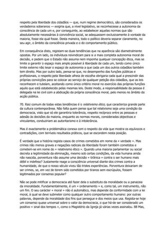respeito pela liberdade dos cidadãos — que, num regime democrático, são considerados os
verdadeiros soberanos — exigiria que, a nível legislativo, se reconhecesse a autonomia da
consciência de cada um e, por conseguinte, ao estabelecer aquelas normas que são
absolutamente necessárias à convivência social, se adequassem exclusivamente à vontade da
maioria, fosse ela qual fosse. Desta maneira, todo o político deveria separar claramente, no
seu agir, o âmbito da consciência privada e o do comportamento público.
Em consequência disto, registam-se duas tendências que na aparência são diametralmente
opostas. Por um lado, os indivíduos reivindicam para si a mais completa autonomia moral de
decisão, e pedem que o Estado não assuma nem imponha qualquer concepção ética, mas se
limite a garantir o espaço mais amplo possível à liberdade de cada um, tendo como único
limite externo não lesar o espaço de autonomia a que cada um dos outros cidadãos também
tem direito. Mas por outro lado, pensa-se que, no desempenho das funções públicas e
profissionais, o respeito pela liberdade alheia de escolha obrigaria cada qual a prescindir das
próprias convicções para se colocar ao serviço de qualquer petição dos cidadãos, que as leis
reconhecem e tutelam, aceitando como único critério moral no exercício das próprias funções
aquilo que está estabelecido pelas mesmas leis. Deste modo, a responsabilidade da pessoa é
delegada na lei civil com a abdicação da própria consciência moral, pelo menos no âmbito da
acção pública.
70. Raiz comum de todas estas tendências é o relativismo ético, que caracteriza grande parte
da cultura contemporânea. Não falta quem pense que tal relativismo seja uma condição da
democracia, visto que só ele garantiria tolerância, respeito recíproco entre as pessoas e
adesão às decisões da maioria, enquanto as normas morais, consideradas objectivas e
vinculantes, conduziriam ao autoritarismo e à intolerância.
Mas é exactamente a problemática conexa com o respeito da vida que mostra os equívocos e
contradições, com terríveis resultados práticos, que se escondem nesta posição.
É verdade que a história regista casos de crimes cometidos em nome da « verdade ». Mas
crimes não menos graves e negações radicais da liberdade foram também cometidos e
cometem-se em nome do « relativismo ético ». Quando uma maioria parlamentar ou social
decreta a legitimidade da eliminação, mesmo sob certas condições, da vida humana ainda
não nascida, porventura não assume uma decisão « tirânica » contra o ser humano mais
débil e indefeso? Justamente reage a consciência universal diante dos crimes contra a
humanidade, de que o nosso século viveu tão tristes experiências. Porventura deixariam de
ser crimes, se, em vez de terem sido cometidos por tiranos sem escrúpulos, fossem
legitimados por consenso popular?
Não se pode mitificar a democracia até fazer dela o substituto da moralidade ou a panaceia
da imoralidade. Fundamentalmente, é um « ordenamento » e, como tal, um instrumento, não
um fim. O seu carácter « moral » não é automático, mas depende da conformidade com a lei
moral, à qual se deve submeter como qualquer outro comportamento humano: por outras
palavras, depende da moralidade dos fins que persegue e dos meios que usa. Regista-se hoje
um consenso quase universal sobre o valor da democracia, o que há-de ser considerado um
positivo « sinal dos tempos », como o Magistério da Igreja já várias vezes assinalou. 88 Mas,
 