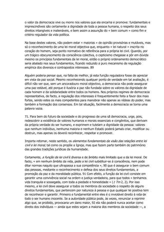 o valor da democracia vive ou morre nos valores que ela encarna e promove: fundamentais e
imprescindíveis são certamente a dignidade de toda a pessoa humana, o respeito dos seus
direitos intangíveis e inalienáveis, e bem assim a assunção do « bem comum » como fim e
critério regulador da vida política.
Na base destes valores, não podem estar « maiorias » de opinião provisórias e mutáveis, mas
só o reconhecimento de uma lei moral objectiva que, enquanto « lei natural » inscrita no
coração do homem, seja ponto normativo de referência para a própria lei civil. Quando, por
um trágico obscurecimento da consciência colectiva, o cepticismo chegasse a pôr em dúvida
mesmo os princípios fundamentais da lei moral, então o próprio ordenamento democrático
seria abalado nos seus fundamentos, ficando reduzido a puro mecanismo de regulação
empírica dos diversos e contrapostos interesses. 89
Alguém poderia pensar que, na falta de melhor, já esta função reguladora fosse de apreciar
em vista da paz social. Mesmo reconhecendo qualquer ponto de verdade em tal avaliação, é
difícil não ver que, sem um ancoradouro moral objectivo, a democracia não pode assegurar
uma paz estável, até porque é ilusória a paz não fundada sobre os valores da dignidade de
cada homem e da solidariedade entre todos os homens. Nos próprios regimes de democracia
representativa, de facto, a regulação dos interesses é frequentemente feita a favor dos mais
fortes, sendo estes os mais competentes para manobrar não apenas as rédeas do poder, mas
também a formação dos consensos. Em tal situação, facilmente a democracia se torna uma
palavra vazia.
71. Para bem do futuro da sociedade e do progresso de uma sã democracia, urge, pois,
redescobrir a existência de valores humanos e morais essenciais e congénitos, que derivam
da própria verdade do ser humano, e exprimem e tutelam a dignidade da pessoa: valores
que nenhum indivíduo, nenhuma maioria e nenhum Estado poderá jamais criar, modificar ou
destruir, mas apenas os deverá reconhecer, respeitar e promover.
Importa retomar, neste sentido, os elementos fundamentais da visão das relações entre lei
civil e lei moral, tal como os propõe a Igreja, mas que fazem parte também do património
das grandes tradições jurídicas da humanidade.
Certamente, a função da lei civil é diversa e de âmbito mais limitado que a da lei moral. De
facto, « em nenhum âmbito da vida, pode a lei civil substituir-se à consciência, nem pode
ditar normas naquilo que ultrapassa a sua competência », 90 que é assegurar o bem comum
das pessoas, mediante o reconhecimento e defesa dos seus direitos fundamentais, a
promoção da paz e da moralidade pública. 91 Com efeito, a função da lei civil consiste em
garantir uma convivência social na ordem e justiça verdadeira, para que todos « tenhamos
vida tranquila e sossegada, com toda a piedade e honestidade » (1 Tm 2, 2). Por isso
mesmo, a lei civil deve assegurar a todos os membros da sociedade o respeito de alguns
direitos fundamentais, que pertencem por natureza à pessoa e que qualquer lei positiva tem
de reconhecer e garantir. Primeiro e fundamental entre eles é o inviolável direito à vida de
todo o ser humano inocente. Se a autoridade pública pode, às vezes, renunciar a reprimir
algo que, se proibido, provocaria um dano maior, 92 ela não poderá nunca aceitar como
direito dos indivíduos — ainda que estes sejam a maioria dos membros da sociedade —, a
 