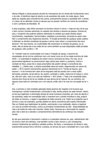 ofensa infligida a outras pessoas através do menosprezo de um direito tão fundamental como
o da vida. A tolerância legal do aborto ou da eutanásia não pode, de modo algum, fazer
apelo ao respeito pela consciência dos outros, precisamente porque a sociedade tem o direito
e o dever de se defender contra os abusos que se possam verificar em nome da consciência
e com o pretexto da liberdade. 93
A este propósito, João XXIII recordara na Encíclica Pacem in terris: « Hoje em dia crê-se que
o bem comum consiste sobretudo no respeito dos direitos e deveres da pessoa. Oriente-se,
pois, o empenho dos poderes públicos sobretudo no sentido que esses direitos sejam
reconhecidos, respeitados, harmonizados, tutelados e promovidos, tornando-se assim mais
fácil o cumprimento dos respectivos deveres. "A função primordial de qualquer poder público
é defender os direitos invioláveis da pessoa e tornar mais viável o cumprimento dos seus
deveres". Por isso mesmo, se a autoridade não reconhecer os direitos da pessoa, ou os
violar, não só perde ela a sua razão de ser como também as suas disposições estão privadas
de qualquer valor jurídico ». 94
72. Também está em continuidade com toda a Tradição da Igreja, a doutrina da
necessidade da lei civil se conformar com a lei moral, como se vê na citada encíclica de João
XXIII: « A autoridade é exigência da ordem moral e promana de Deus. Por isso, se os
governantes legislarem ou prescreverem algo contra essa ordem e, portanto, contra a
vontade de Deus, essas leis e essas prescrições não podem obrigar a consciência dos
cidadãos. (...) Neste caso, a própria autoridade deixa de existir, degenerando em abuso do
poder ». 95 O mesmo ensinamento aparece claramente em S. Tomás de Aquino, que
escreve: « A lei humana tem valor de lei enquanto está de acordo com a recta razão:
derivando, portanto, da lei eterna. Se, porém, contradiz a razão, chama-se lei iníqua e, como
tal, não tem valor, mas é um acto de violência ». 96 E ainda: « Toda a lei constituída pelos
homens tem força de lei só na medida em que deriva da lei natural. Se, ao contrário, em
alguma coisa está em contraste com a lei natural, então não é lei mas sim corrupção da lei ».
97
Ora, a primeira e mais imediata aplicação desta doutrina diz respeito à lei humana que
menospreza o direito fundamental e primordial à vida, direito próprio de cada homem. Assim,
as leis que legitimam a eliminação directa de seres humanos inocentes, por meio do aborto e
da eutanásia, estão em contradição total e insanável com o direito inviolável à vida, próprio
de todos os homens, e negam a igualdade de todos perante a lei. Poder-se-ia objectar que é
diverso o caso da eutanásia, quando pedida em plena consciência pelo sujeito interessado.
Mas um Estado que legitimasse tal pedido, autorizando a sua realização, estaria a legalizar
um caso de suicídio-homicídio, contra os princípios fundamentais da não- -disponibilidade da
vida e da tutela de cada vida inocente. Deste modo, favorece-se a diminuição do respeito
pela vida e abre-se a estrada a comportamentos demolidores da confiança nas relações
sociais.
As leis que autorizam e favorecem o aborto e a eutanásia colocam-se, pois, radicalmente não
só contra o bem do indivíduo, mas também contra o bem comum e, por conseguinte,
carecem totalmente de autêntica validade jurídica. De facto, o menosprezo do direito à vida,
exactamente porque leva a eliminar a pessoa, ao serviço da qual a sociedade tem a sua razão
 