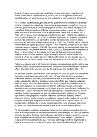 de existir, é aquilo que se contrapõe mais frontal e irreparavelmente à possibilidade de
realizar o bem comum. Segue-se daí que, quando uma lei civil legitima o aborto ou a
eutanásia, deixa, por isso mesmo, de ser uma verdadeira lei civil, moralmente obrigatória.
73. O aborto e a eutanásia são, portanto, crimes que nenhuma lei humana pode pretender
legitimar. Leis deste tipo não só não criam obrigação alguma para a consciência, como, ao
contrário, geram uma grave e precisa obrigação de opor-se a elas através da objecção de
consciência. Desde os princípios da Igreja, a pregação apostólica inculcou nos cristãos o
dever de obedecer às autoridades públicas legitimamente constituídas (cf. Rm 13, 1-7; 1
Ped2, 13-14), mas, ao mesmo tempo, advertiu firmemente que « importa mais obedecer a
Deus do que aos homens » (Act 5, 29). Já no Antigo Testamento e a propósito de ameaças
contra a vida, encontramos um significativo exemplo de resistência à ordem injusta da
autoridade. As parteiras dos hebreus opuseram-se ao Faraó, que lhes tinha dado a ordem de
matarem todos os rapazes por ocasião do parto. « Não cumpriram a ordem do rei do Egipto,
e deixaram viver os rapazes » (Ex 1, 17). Mas há que salientar o motivo profundo deste seu
comportamento: « As parteiras temiam a Deus » (Ex 1, 17). É precisamente da obediência a
Deus — o único a Quem se deve aquele temor que significa reconhecimento da sua
soberania absoluta — que nascem a força e a coragem de resistir às leis injustas dos
homens. É a força e a coragem de quem está disposto mesmo a ir para a prisão ou a ser
morto à espada, na certeza de que nisto « está a paciência e a fé dos Santos » (Ap 13, 10).
Portanto, no caso de uma lei intrinsecamente injusta, como aquela que admite o aborto ou a
eutanásia, nunca é lícito conformar-se com ela, « nem participar numa campanha de opinião
a favor de uma lei de tal natureza, nem dar-lhe a aprovação com o próprio voto ». 98
Um particular problema de consciência poder-se-ia pôr nos casos em que o voto parlamentar
fosse determinante para favorecer uma lei mais restritiva, isto é, tendente a restringir o
número dos abortos autorizados, como alternativa a uma lei mais permissiva já em vigor ou
posta a votação. Não são raros tais casos. Sucede, com efeito, que, enquanto, nalgumas
partes do mundo, continuam as campanhas para a introdução de leis favoráveis ao aborto,
tantas vezes apoiadas por organismos internacionais poderosos, noutras nações, pelo
contrário — particularmente naquelas que já fizeram a amarga experiência de tais legislações
permissivas —, vão-se manifestando sinais de reconsideração. No caso hipotizado, quando
não fosse possível esconjurar ou abrogar completamente uma lei abortista, um deputado,
cuja absoluta oposição pessoal ao aborto fosse clara e conhecida de todos, poderia
licitamente oferecer o próprio apoio a propostas que visassem limitar os danos de uma tal lei
e diminuir os seus efeitos negativos no âmbito da cultura e da moralidade pública. Ao
proceder assim, de facto, não se realiza a colaboração ilícita numa lei injusta; mas cumpre-
se, antes, uma tentativa legítima e necessária para limitar os seus aspectos iníquos.
74. A introdução de legislações injustas põe frequentemente os homens moralmente rectos
frente a difíceis problemas de consciência em matéria de colaboração, por causa da imperiosa
afirmação do próprio direito de não ser obrigado a participar em acções moralmente más. Às
vezes, as opções que se impõem tomar, são dolorosas e podem requerer o sacrifício de
posições profissionais consolidadas ou a renúncia a legítimas perspectivas de promoção na
carreira. Noutros casos, pode acontecer que o cumprimento de algumas acções, em si
 