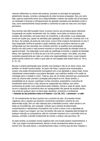mesmas indiferentes ou mesmo até positivas, previstas no articulado de legislações
globalmente injustas, consinta a salvaguarda de vidas humanas ameaçadas. Mas, por outro
lado, pode-se justamente temer que a disponibilidade a realizar tais acções não só provoque
um escândalo e favoreça o enfraquecimento da oposição necessária aos atentados contra a
vida, como insensivelmente induza também a conformar-se cada vez mais com uma lógica
permissiva.
Para iluminar esta difícil questão moral, é preciso recorrer aos princípios gerais referentes
àcooperação em acções moralmente más. Os cristãos, como todos os homens de boa
vontade, são chamados, sob grave dever de consciência, a não prestar a sua colaboração
formal em acções que, apesar de admitidas pela legislação civil, estão em contraste com a lei
de Deus. Na verdade, do ponto de vista moral, nunca é lícito cooperar formalmente no mal. E
essa cooperação verifica-se quando a acção realizada, pela sua própria natureza ou pela
configuração que tem assumido num contexto concreto, se qualifica como participação
directa num acto contra a vida humana inocente ou como aprovação da intenção moral do
agente principal. Tal cooperação nunca pode ser justificada invocando o respeito da liberdade
alheia, nem apoiando-se no facto de que a lei civil a prevê e requer: com efeito, nos actos
cumpridos pessoalmente por cada um, existe uma responsabilidade moral, à qual ninguém
poderá jamais subtrair-se e sobre a qual cada um será julgado pelo próprio Deus (cf. Rm 2,
6; 14, 12).
Recusar a própria participação para cometer uma injustiça é não só um dever moral, mas
também um direito humano basilar. Se assim não fosse, a pessoa seria constrangida a
cumprir uma acção intrinsecamente incompatível com a sua dignidade e, desse modo, ficaria
radicalmente comprometida a sua própria liberdade, cujo autêntico sentido e fim reside na
orientação para a verdade e o bem. Trata-se, pois, de um direito essencial que, precisamente
como tal, deveria estar previsto e protegido pela própria lei civil. Nesse sentido, a
possibilidade de se recusar a participar na fase consultiva, preparatória e executiva de
semelhantes actos contra a vida, deveria ser assegurada aos médicos, aos outros
profissionais da saúde e aos responsáveis pelos hospitais, clínicas e casas de saúde. Quem
recorre à objecção de consciência deve ser salvaguardado não apenas de sanções penais,
mas ainda de qualquer dano no plano legal, disciplinar, económico e profissional.
« Amarás ao teu próximo como a ti mesmo » (Lc 10, 27): « promove » a vida
75. Os mandamentos de Deus ensinam-nos o caminho da vida. Os preceitos morais
negativos, isto é, aqueles que declaram moralmente inaceitável a escolha de uma
determinada acção, têm um valor absoluto para a liberdade humana: valem sempre e em
todas as circunstâncias, sem excepção. Indicam que a escolha de determinado
comportamento é radicalmente incompatível com o amor a Deus e com a dignidade da
pessoa, criada à sua imagem: por isso, tal escolha não pode ser resgatada pela bondade de
qualquer intenção ou consequência, está em contraste insanável com a comunhão entre as
pessoas, contradiz a decisão fundamental de orientar a própria vida para Deus. 99
Já neste sentido, os preceitos morais negativos têm uma função positiva importantíssima: o
"não" que exigem incondicionalmente, aponta o limite intransponível abaixo do qual o
homem livre não pode descer, e simultaneamente indica o mínimo que ele deve respeitar e
 