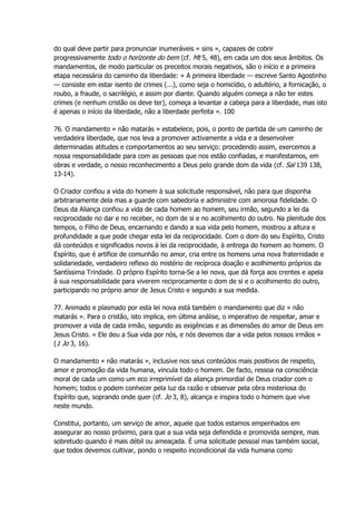 do qual deve partir para pronunciar inumeráveis « sins », capazes de cobrir
progressivamente todo o horizonte do bem (cf. Mt 5, 48), em cada um dos seus âmbitos. Os
mandamentos, de modo particular os preceitos morais negativos, são o início e a primeira
etapa necessária do caminho da liberdade: « A primeira liberdade — escreve Santo Agostinho
— consiste em estar isento de crimes (...), como seja o homicídio, o adultério, a fornicação, o
roubo, a fraude, o sacrilégio, e assim por diante. Quando alguém começa a não ter estes
crimes (e nenhum cristão os deve ter), começa a levantar a cabeça para a liberdade, mas isto
é apenas o início da liberdade, não a liberdade perfeita ». 100
76. O mandamento « não matarás » estabelece, pois, o ponto de partida de um caminho de
verdadeira liberdade, que nos leva a promover activamente a vida e a desenvolver
determinadas atitudes e comportamentos ao seu serviço: procedendo assim, exercemos a
nossa responsabilidade para com as pessoas que nos estão confiadas, e manifestamos, em
obras e verdade, o nosso reconhecimento a Deus pelo grande dom da vida (cf. Sal 139 138,
13-14).
O Criador confiou a vida do homem à sua solicitude responsável, não para que disponha
arbitrariamente dela mas a guarde com sabedoria e administre com amorosa fidelidade. O
Deus da Aliança confiou a vida de cada homem ao homem, seu irmão, segundo a lei da
reciprocidade no dar e no receber, no dom de si e no acolhimento do outro. Na plenitude dos
tempos, o Filho de Deus, encarnando e dando a sua vida pelo homem, mostrou a altura e
profundidade a que pode chegar esta lei da reciprocidade. Com o dom do seu Espírito, Cristo
dá conteúdos e significados novos à lei da reciprocidade, à entrega do homem ao homem. O
Espírito, que é artífice de comunhão no amor, cria entre os homens uma nova fraternidade e
solidariedade, verdadeiro reflexo do mistério de recíproca doação e acolhimento próprios da
Santíssima Trindade. O próprio Espírito torna-Se a lei nova, que dá força aos crentes e apela
à sua responsabilidade para viverem reciprocamente o dom de si e o acolhimento do outro,
participando no próprio amor de Jesus Cristo e segundo a sua medida.
77. Animado e plasmado por esta lei nova está também o mandamento que diz « não
matarás ». Para o cristão, isto implica, em última análise, o imperativo de respeitar, amar e
promover a vida de cada irmão, segundo as exigências e as dimensões do amor de Deus em
Jesus Cristo. « Ele deu a Sua vida por nós, e nós devemos dar a vida pelos nossos irmãos »
(1 Jo 3, 16).
O mandamento « não matarás », inclusive nos seus conteúdos mais positivos de respeito,
amor e promoção da vida humana, vincula todo o homem. De facto, ressoa na consciência
moral de cada um como um eco irreprimível da aliança primordial de Deus criador com o
homem; todos o podem conhecer pela luz da razão e observar pela obra misteriosa do
Espírito que, soprando onde quer (cf. Jo 3, 8), alcança e inspira todo o homem que vive
neste mundo.
Constitui, portanto, um serviço de amor, aquele que todos estamos empenhados em
assegurar ao nosso próximo, para que a sua vida seja defendida e promovida sempre, mas
sobretudo quando é mais débil ou ameaçada. É uma solicitude pessoal mas também social,
que todos devemos cultivar, pondo o respeito incondicional da vida humana como
 