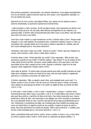 Este primeiro assassínio é apresentado, com singular eloquência, numa página paradigmática
do Livro do Génesis: página transcrita cada dia, sem cessar e com degradante repetição, no
livro da história dos povos.
Queremos ler de novo, juntos, esta página bíblica, que, apesar do seu aspecto arcaico e
extrema simplicidade, se apresenta riquíssima de ensinamentos.
« Abel foi pastor; e Caim, lavrador. Ao fim de algum tempo, Caim apresentou ao Senhor uma
oferta de frutos da terra. Por seu lado, Abel ofereceu primogénitos do seu rebanho e as
gorduras deles. O Senhor olhou favoravelmente para Abel e para a sua oferta, mas não olhou
para Caim nem para a sua oferta.
Caim ficou muito irritado e o rosto transtornou--se-lhe. O Senhor disse a Caim: "Porque estás
zangado e o teu rosto abatido? Se procederes bem, certamente voltarás a erguer o rosto; se
procederes mal, o pecado deitar-se-á à tua porta e andará a espreitar-te. Cuidado, pois ele
tem muita inclinação para ti, mas deves dominá-lo".
Entretanto, Caim disse a Abel, seu irmão: "Vamos ao campo". Porém, logo que chegaram ao
campo, Caim levantou a mão contra o irmão Abel e matou-o.
O Senhor disse a Caim: "Onde está Abel, teu irmão?" Caim respondeu: "Não sei dele. Sou,
porventura, guarda do meu irmão?" O Senhor replicou: "Que fizeste? A voz do sangue do teu
irmão clama da terra até Mim. De futuro, serás maldito sobre a terra que abriu a sua boca
para beber da tua mão o sangue do teu irmão. Quando a cultivares, negar-te-á as suas
riquezas. Serás vagabundo e fugitivo sobre a terra".
Caim disse ao Senhor: "A minha culpa é grande demais para obter perdão! Expulsas-me hoje
desta terra; obrigado a ocultar-me longe da tua face, terei de andar fugitivo e vagabundo
pela terra, e o primeiro a encontrar-me matar-me-á".
O Senhor respondeu: "Não, se alguém matar Caim, será castigado sete vezes mais". E o
Senhor marcou-o com um sinal, a fim de nunca ser morto por quem o viesse a encontrar.
Caim afastou-se da presença do Senhor e foi residir na região de Nod, ao oriente do Éden
»(Gn 4, 2-16).
8. Caim está « muito irritado » e tem o rosto « transtornado », porque « o Senhor olhou
favoravelmente para Abel e para a sua oferta » (Gn 4, 4). O texto bíblico não revela o motivo
pelo qual Deus preferiu o sacrifício de Abel ao de Caim; mas indica claramente que, mesmo
preferindo a oferta de Abel, não interrompe o seu diálogo com Caim. Acautela-o,recordando-
lhe a sua liberdade frente ao mal: o homem não está de forma alguma predestinado para o
mal. Certamente, à semelhança de Adão, ele é tentado pela força maléfica do pecado que,
como um animal feroz, se agacha à porta do seu coração, à espera de lançar-se sobre a
presa. Mas Caim permanece livre diante do pecado. Pode e deve dominá-lo: « Cuidado, pois
ele tem muita inclinação para ti, mas deves dominá-lo » (Gn 4, 7).
Sobre a advertência feita pelo Senhor, porém, levam a melhor o ciúme e a ira, e Caim atira-
se contra o próprio irmão e mata-o. Como lemos no Catecismo da Igreja Católica, « a
 