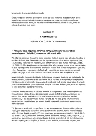 fundamento de uma sociedade renovada.
É-nos pedido que amemos e honremos a vida de cada homem e de cada mulher, e que
trabalhemos, com constância e coragem, para que, no nosso tempo atravessado por
demasiados sinais de morte, se instaure finalmente uma nova cultura da vida, fruto da
cultura da verdade e do amor.
CAPÍTULO IV
A MIM O FIZESTES
POR UMA NOVA CULTURA DA VIDA HUMANA
« Vós sois o povo adquirido por Deus, para proclamardes as suas obras
maravilhosas » (1 Ped 2, 9): o povo da vida e pela vida
78. A Igreja recebeu o Evangelho, como anúncio e fonte de alegria e de salvação. Recebeu-o
em dom de Jesus, que foi enviado pelo Pai « para anunciar a Boa Nova aos pobres » (Lc4,
18). Recebeu-o através dos Apóstolos, que o Mestre enviou pelo mundo inteiro (cf. Mc 16,
15; Mt 28, 19-20). Nascida desta acção missionária, a Igreja ouve ressoar em si mesma todos
os dias aquela palavra de incitamento apostólico: « Ai de mim se não evangelizar! » (1 Cor 9,
16). « Evangelizar — como escrevia Paulo VI — constitui, de facto, a graça e a vocação
própria da Igreja, a sua mais profunda identidade. Ela existe para evangelizar ». 101
A evangelização é uma acção global e dinâmica que envolve a Igreja na sua participação da
missão profética, sacerdotal e real do Senhor Jesus. Por isso, a evangelização compreende
indivisivelmente as dimensões do anúncio, da celebração e do serviço da caridade. É umacto
profundamente eclesial, que compromete todos os operários do Evangelho, cada um segundo
os seus carismas e o próprio ministério.
O mesmo acontece quando se trata de anunciar o Evangelho da vida, parte integrante do
Evangelho que é Jesus Cristo. Nós estamos ao serviço deste Evangelho, amparados na
certeza de o termos recebido em dom e de sermos enviados a proclamá-lo a toda a
humanidade, « até aos confins do mundo » (Act 1, 8). Por isso, grata e humildemente
conservamos a consciência de ser o povo da vida e pela vida e assim nos apresentamos
diante de todos.
79. Somos o povo da vida, porque Deus, no seu amor generoso, deu-nos o Evangelho da
vida e, por este mesmo Evangelho, fomos transformados e salvos. Fomos reconquistados
pelo « Príncipe da vida » (Act 3, 15), com o preço do seu sangue precioso (cf. 1 Cor 6, 20; 7,
23; 1 Ped 1, 19), e, pelo banho baptismal, fomos enxertados n'Ele (cf. Rm 6, 4-5; Col 2, 12)
como ramos que recebem seiva e fecundidade da única árvore (cf. Jo 15, 5). Interiormente
renovados pela graça do Espírito, « Senhor que dá a vida », tornámo-nos umpovo pela
 
