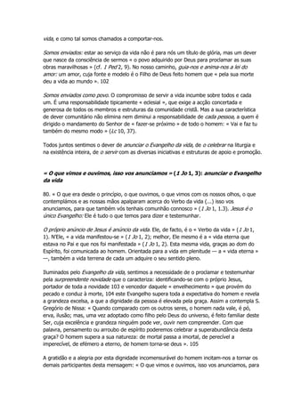 vida, e como tal somos chamados a comportar-nos.
Somos enviados: estar ao serviço da vida não é para nós um título de glória, mas um dever
que nasce da consciência de sermos « o povo adquirido por Deus para proclamar as suas
obras maravilhosas » (cf. 1 Ped 2, 9). No nosso caminho, guia-nos e anima-nos a lei do
amor: um amor, cuja fonte e modelo é o Filho de Deus feito homem que « pela sua morte
deu a vida ao mundo ». 102
Somos enviados como povo. O compromisso de servir a vida incumbe sobre todos e cada
um. É uma responsabilidade tipicamente « eclesial », que exige a acção concertada e
generosa de todos os membros e estruturas da comunidade cristã. Mas a sua característica
de dever comunitário não elimina nem diminui a responsabilidade de cada pessoa, a quem é
dirigido o mandamento do Senhor de « fazer-se próximo » de todo o homem: « Vai e faz tu
também do mesmo modo » (Lc 10, 37).
Todos juntos sentimos o dever de anunciar o Evangelho da vida, de o celebrar na liturgia e
na existência inteira, de o servir com as diversas iniciativas e estruturas de apoio e promoção.
« O que vimos e ouvimos, isso vos anunciamos » (1 Jo 1, 3): anunciar o Evangelho
da vida
80. « O que era desde o princípio, o que ouvimos, o que vimos com os nossos olhos, o que
contemplámos e as nossas mãos apalparam acerca do Verbo da vida (...) isso vos
anunciamos, para que também vós tenhais comunhão connosco » (1 Jo 1, 1.3). Jesus é o
único Evangelho: Ele é tudo o que temos para dizer e testemunhar.
O próprio anúncio de Jesus é anúncio da vida. Ele, de facto, é o « Verbo da vida » (1 Jo 1,
1). N'Ele, « a vida manifestou-se » (1 Jo 1, 2); melhor, Ele mesmo é a « vida eterna que
estava no Pai e que nos foi manifestada » (1 Jo 1, 2). Esta mesma vida, graças ao dom do
Espírito, foi comunicada ao homem. Orientada para a vida em plenitude — a « vida eterna »
—, também a vida terrena de cada um adquire o seu sentido pleno.
Iluminados pelo Evangelho da vida, sentimos a necessidade de o proclamar e testemunhar
pela surpreendente novidade que o caracteriza: identificando-se com o próprio Jesus,
portador de toda a novidade 103 e vencedor daquele « envelhecimento » que provém do
pecado e conduz à morte, 104 este Evangelho supera toda a expectativa do homem e revela
a grandeza excelsa, a que a dignidade da pessoa é elevada pela graça. Assim a contempla S.
Gregório de Nissa: « Quando comparado com os outros seres, o homem nada vale, é pó,
erva, ilusão; mas, uma vez adoptado como filho pelo Deus do universo, é feito familiar deste
Ser, cuja excelência e grandeza ninguém pode ver, ouvir nem compreender. Com que
palavra, pensamento ou arroubo de espírito poderemos celebrar a superabundância desta
graça? O homem supera a sua natureza: de mortal passa a imortal, de perecível a
imperecível, de efémero a eterno, de homem torna-se deus ». 105
A gratidão e a alegria por esta dignidade incomensurável do homem incitam-nos a tornar os
demais participantes desta mensagem: « O que vimos e ouvimos, isso vos anunciamos, para
 