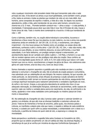 vida e qualquer movimento vital procedem desta Vida que transcende cada vida e cada
princípio de vida. A Ela devem as almas a sua incorruptibilidade, como também vivem, graças
a Ela, todos os animais e todas as plantas que recebem da vida um eco mais débil. Aos
homens, seres compostos de espírito e matéria, a Vida dá a vida. Se depois nos acontece
abandoná-la, então a Vida, pelo transbordar do seu amor pelo homem, converte-nos e
chama-nos a Si. E mais... Promete também conduzir-nos — alma e corpo — à vida perfeita, à
imortalidade. É demasiado pouco dizer que esta Vida é viva: Ela é Princípio de vida, Causa e
Fonte única de vida. Todo o vivente deve contemplá-la e louvá-la: é Vida que transborda de
vida ». 109
Como o Salmista, também nós, na oração diária individual e comunitária, louvamos e
bendizemos a Deus nosso Pai que nos plasmou no seio materno, viu-nos e amou-nos quando
estávamos ainda em embrião (cf. Sal 139 138, 13.15-16), e exclamamos, com alegria
irreprimível: « Eu Vos louvo porque me fizestes como um prodígio; as vossas obras são
admiráveis, conheceis a sério a minha alma » (Sal 139 138, 14). Sim, « esta vida mortal, não
obstante as suas aflições, os seus mistérios obscuros, os seus sofrimentos, a sua fatal
caducidade, é um facto belíssimo, um prodígio sempre original e enternecedor, um
acontecimento digno de ser cantado com júbilo e glória ». 110 Mais, o homem e a sua vida
não se revelam apenas como um dos prodígios mais altos da criação: Deus conferiu ao
homem uma dignidade quase divina (cf. Sal 8, 6-7). Em cada criança que nasce e em cada
homem que vive ou morre, reconhecemos a imagem da glória de Deus: nós celebramos esta
glória em cada homem, sinal do Deus vivo, ícone de Jesus Cristo.
Somos chamados a exprimir assombro e gratidão pela vida recebida em dom e a acolher,
saborear e comunicar o Evangelho da vida, não só através da oração pessoal e comunitária,
mas sobretudo com as celebrações do ano litúrgico. No mesmo contexto, há que recordar, de
modo particular, os Sacramentos, sinais eficazes da presença e acção salvadora do Senhor
Jesus na existência cristã: tornam os homens participantes da vida divina, assegurando-lhes
a energia espiritual necessária para realizarem plenamente o verdadeiro significado do viver,
do sofrer e do morrer. Graças a uma genuína descoberta do sentido dos ritos e à sua
adequada valorização, as celebrações litúrgicas, sobretudo as sacramentais, serão capazes de
exprimir cada vez melhor a verdade plena acerca do nascimento, da vida, do sofrimento e da
morte, ajudando a viver estas realidades como participação no mistério pascal de Cristo
morto e ressuscitado.
85. Na celebração do Evangelho da vida, é preciso saber apreciar e valorizar também os
gestos e os símbolos, de que são ricas as diversas tradições e costumes culturais dos
povos. Trata-se de momentos e formas de encontro, pelos quais, nos diversos países e
culturas, se manifesta a alegria pela vida que nasce, o respeito e defesa de cada existência
humana, o cuidado por quem sofre ou passa necessidade, a solidariedade com o idoso ou o
moribundo, a partilha da tristeza de quem está de luto, a esperança e o desejo da
imortalidade.
Nesta perspectiva e acolhendo a sugestão feita pelos Cardeais no Consistório de 1991,
proponho que se celebre anualmente um Dia em defesa da Vida, nas diversas Nações, à
semelhança do que já se verifica por iniciativa de algumas Conferências Episcopais. É
 