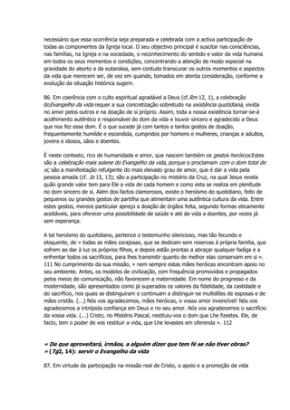 necessário que essa ocorrência seja preparada e celebrada com a activa participação de
todas as componentes da Igreja local. O seu objectivo principal é suscitar nas consciências,
nas famílias, na Igreja e na sociedade, o reconhecimento do sentido e valor da vida humana
em todos os seus momentos e condições, concentrando a atenção de modo especial na
gravidade do aborto e da eutanásia, sem contudo transcurar os outros momentos e aspectos
da vida que merecem ser, de vez em quando, tomados em atenta consideração, conforme a
evolução da situação histórica sugerir.
86. Em coerência com o culto espiritual agradável a Deus (cf.Rm 12, 1), a celebração
doEvangelho da vida requer a sua concretização sobretudo na existência quotidiana, vivida
no amor pelos outros e na doação de si próprio. Assim, toda a nossa existência tornar-se-á
acolhimento autêntico e responsável do dom da vida e louvor sincero e agradecido a Deus
que nos fez esse dom. É o que sucede já com tantos e tantos gestos de doação,
frequentemente humilde e escondida, cumpridos por homens e mulheres, crianças e adultos,
jovens e idosos, sãos e doentes.
É neste contexto, rico de humanidade e amor, que nascem também os gestos heróicos.Estes
são a celebração mais solene do Evangelho da vida, porque o proclamam com o dom total de
si; são a manifestação refulgente do mais elevado grau de amor, que é dar a vida pela
pessoa amada (cf. Jo 15, 13); são a participação no mistério da Cruz, na qual Jesus revela
quão grande valor tem para Ele a vida de cada homem e como esta se realiza em plenitude
no dom sincero de si. Além dos factos clamorosos, existe o heroísmo do quotidiano, feito de
pequenos ou grandes gestos de partilha que alimentam uma autêntica cultura da vida. Entre
estes gestos, merece particular apreço a doação de órgãos feita, segundo formas eticamente
aceitáveis, para oferecer uma possibilidade de saúde e até de vida a doentes, por vezes já
sem esperança.
A tal heroísmo do quotidiano, pertence o testemunho silencioso, mas tão fecundo e
eloquente, de « todas as mães corajosas, que se dedicam sem reservas à própria família, que
sofrem ao dar à luz os próprios filhos, e depois estão prontas a abraçar qualquer fadiga e a
enfrentar todos os sacrifícios, para lhes transmitir quanto de melhor elas conservam em si ».
111 No cumprimento da sua missão, « nem sempre estas mães heróicas encontram apoio no
seu ambiente. Antes, os modelos de civilização, com frequência promovidos e propagados
pelos meios de comunicação, não favorecem a maternidade. Em nome do progresso e da
modernidade, são apresentados como já superados os valores da fidelidade, da castidade e
do sacrifício, nos quais se distinguiram e continuam a distinguir-se multidões de esposas e de
mães cristãs. (...) Nós vos agradecemos, mães heróicas, o vosso amor invencível! Nós vos
agradecemos a intrépida confiança em Deus e no seu amor. Nós vos agradecemos o sacrifício
da vossa vida. (...) Cristo, no Mistério Pascal, restituiu-vos o dom que Lhe fizestes. Ele, de
facto, tem o poder de vos restituir a vida, que Lhe levastes em oferenda ». 112
« De que aproveitará, irmãos, a alguém dizer que tem fé se não tiver obras?
» (Tg2, 14): servir o Evangelho da vida
87. Em virtude da participação na missão real de Cristo, o apoio e a promoção da vida
 