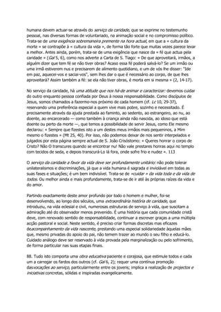 humana devem actuar-se através do serviço da caridade, que se exprime no testemunho
pessoal, nas diversas formas de voluntariado, na animação social e no compromisso político.
Trata-se de uma exigência sobremaneira premente na hora actual, em que a « cultura da
morte » se contrapõe à « cultura da vida », de forma tão forte que muitas vezes parece levar
a melhor. Antes ainda, porém, trata-se de uma exigência que nasce da « fé que actua pela
caridade » (Gal 5, 6), como nos adverte a Carta de S. Tiago: « De que aproveitará, irmãos, a
alguém dizer que tem fé se não tiver obras? Acaso essa fé poderá salvá-lo? Se um irmão ou
uma irmã estiverem nus e precisarem de alimento quotidiano, e um de vós lhe disser: "Ide
em paz, aquecei-vos e saciai-vos", sem lhes dar o que é necessário ao corpo, de que lhes
aproveitará? Assim também a fé: se ela não tiver obras, é morta em si mesma » (2, 14-17).
No serviço da caridade, há uma atitude que nos há-de animar e caracterizar: devemos cuidar
do outro enquanto pessoa confiada por Deus à nossa responsabilidade. Como discípulos de
Jesus, somos chamados a fazermo-nos próximo de cada homem (cf. Lc 10, 29-37),
reservando uma preferência especial a quem vive mais pobre, sozinho e necessitado. É
precisamente através da ajuda prestada ao faminto, ao sedento, ao estrangeiro, ao nu, ao
doente, ao encarcerado — como também à criança ainda não nascida, ao idoso que está
doente ou perto da morte —, que temos a possibilidade de servir Jesus, como Ele mesmo
declarou: « Sempre que fizestes isto a um destes meus irmãos mais pequeninos, a Mim
mesmo o fizestes » (Mt 25, 40). Por isso, não podemos deixar de nos sentir interpelados e
julgados por esta página sempre actual de S. João Crisóstomo: « Queres honrar o corpo de
Cristo? Não O transcures quando se encontrar nu! Não vale prestares honras aqui no templo
com tecidos de seda, e depois transcurá-Lo lá fora, onde sofre frio e nudez ». 113
O serviço da caridade a favor da vida deve ser profundamente unitário: não pode tolerar
unilateralismos e discriminações, já que a vida humana é sagrada e inviolável em todas as
suas fases e situações; é um bem indivisível. Trata-se de «cuidar » da vida toda e da vida de
todos. Ou melhor ainda e mais profundamente, trata-se de ir até às próprias raízes da vida e
do amor.
Partindo exactamente deste amor profundo por todo o homem e mulher, foi-se
desenvolvendo, ao longo dos séculos, uma extraordinária história de caridade, que
introduziu, na vida eclesial e civil, numerosas estruturas de serviço à vida, que suscitam a
admiração até do observador menos prevenido. É uma história que cada comunidade cristã
deve, com renovado sentido de responsabilidade, continuar a escrever graças a uma múltipla
acção pastoral e social. Neste sentido, é preciso criar formas discretas mas eficazes
deacompanhamento da vida nascente, prestando uma especial solidariedade àquelas mães
que, mesmo privadas do apoio do pai, não temem trazer ao mundo o seu filho e educá-lo.
Cuidado análogo deve ser reservado à vida provada pela marginalização ou pelo sofrimento,
de forma particular nas suas etapas finais.
88. Tudo isto comporta uma obra educativa paciente e corajosa, que estimule todos e cada
um a carregar os fardos dos outros (cf. Gal 6, 2); requer uma contínua promoção
dasvocações ao serviço, particularmente entre os jovens; implica a realização de projectos e
iniciativas concretas, sólidas e inspiradas evangelicamente.
 
