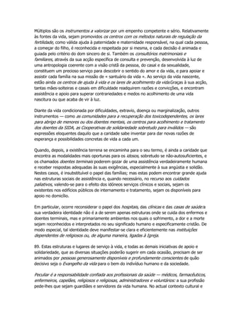 Múltiplos são os instrumentos a valorizar por um empenho competente e sério. Relativamente
às fontes da vida, sejam promovidos os centros com os métodos naturais de regulação da
fertilidade, como válida ajuda à paternidade e maternidade responsável, na qual cada pessoa,
a começar do filho, é reconhecida e respeitada por si mesma, e cada decisão é animada e
guiada pelo critério do dom sincero de si. Também os consultórios matrimoniais e
familiares, através da sua acção específica de consulta e prevenção, desenvolvida à luz de
uma antropologia coerente com a visão cristã da pessoa, do casal e da sexualidade,
constituem um precioso serviço para descobrir o sentido do amor e da vida, e para apoiar e
assistir cada família na sua missão de « santuário da vida ». Ao serviço da vida nascente,
estão ainda os centros de ajuda à vida e os lares de acolhimento da vida.Graças à sua acção,
tantas mães-solteiras e casais em dificuldade readquirem razões e convicções, e encontram
assistência e apoio para superar contrariedades e medos no acolhimento de uma vida
nascitura ou que acaba de vir à luz.
Diante da vida condicionada por dificuldades, extravio, doença ou marginalização, outros
instrumentos — como as comunidades para a recuperação dos toxicodependentes, os lares
para abrigo de menores ou dos doentes mentais, os centros para acolhimento e tratamento
dos doentes da SIDA, as Cooperativas de solidariedade sobretudo para inválidos — são
expressões eloquentes daquilo que a caridade sabe inventar para dar novas razões de
esperança e possibilidades concretas de vida a cada um.
Quando, depois, a existência terrena se encaminha para o seu termo, é ainda a caridade que
encontra as modalidades mais oportunas para os idosos, sobretudo se não-autosuficientes, e
os chamados doentes terminais poderem gozar de uma assistência verdadeiramente humana
e receber respostas adequadas às suas exigências, especialmente à sua angústia e solidão.
Nestes casos, é insubstituível o papel das famílias; mas estas podem encontrar grande ajuda
nas estruturas sociais de assistência e, quando necessário, no recurso aos cuidados
paliativos, valendo-se para o efeito dos idóneos serviços clínicos e sociais, sejam os
existentes nos edifícios públicos de internamento e tratamento, sejam os disponíveis para
apoio no domicílio.
Em particular, ocorre reconsiderar o papel dos hospitais, das clínicas e das casas de saúde:a
sua verdadeira identidade não é a de serem apenas estruturas onde se cuida dos enfermos e
doentes terminais, mas e primariamente ambientes nos quais o sofrimento, a dor e a morte
sejam reconhecidos e interpretados no seu significado humano e especificamente cristão. De
modo especial, tal identidade deve manifestar-se clara e eficientemente nas instituições
dependentes de religiosos ou, de alguma maneira, ligadas à Igreja.
89. Estas estruturas e lugares de serviço à vida, e todas as demais iniciativas de apoio e
solidariedade, que as diversas situações poderão sugerir em cada ocasião, precisam de ser
animados por pessoas generosamente disponíveis e profundamente conscientes de quão
decisivo seja o Evangelho da vida para o bem do indivíduo humano e da sociedade.
Peculiar é a responsabilidade confiada aos profissionais da saúde — médicos, farmacêuticos,
enfermeiros, capelães, religiosos e religiosas, administradores e voluntários: a sua profissão
pede-lhes que sejam guardiães e servidores da vida humana. No actual contexto cultural e
 