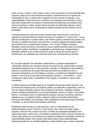 social, em que a ciência e a arte médica correm o risco de extraviar-se da sua dimensão ética
originária, podem ser às vezes fortemente tentados a transformarem-se em fautores de
manipulação da vida, ou mesmo até em agentes de morte. Perante tal tentação, a sua
responsabilidade é hoje muito maior e encontra a sua inspiração mais profunda e o apoio
mais forte precisamente na intrínseca e imprescindível dimensão ética da profissão clínica,
como já reconhecia o antigo e sempre actual juramento de Hipócrates, segundo o qual é
pedido a cada médico que se comprometa no respeito absoluto da vida humana e da sua
sacralidade.
O respeito absoluto de cada vida humana inocente exige inclusivamente o exercício da
objecção de consciência frente ao aborto provocado e à eutanásia. O « fazer morrer » nunca
pode ser considerado um cuidado médico, nem mesmo quando a intenção fosse apenas a de
secundar um pedido do paciente: pelo contrário, é a própria negação da profissão médica,
que se define como um apaixonado e vigoroso « sim » à vida. Também a pesquisa
biomédica, campo fascinante e promissor de novos e grandes benefícios para a humanidade,
deve sempre rejeitar experiências, investigações ou aplicações que, menosprezando a
dignidade inviolável do ser humano, deixam de estar ao serviço dos homens para se
transformarem em realidades que, parecendo socorrê-los, efectivamente os oprimem.
90. Um papel específico são chamadas a desempenhar as pessoas empenhadas no
voluntariado: oferecem um contributo precioso ao serviço da vida, quando sabem conjugar
capacidade profissional com um amor generoso e gratuito. O Evangelho da vida impele-as a
elevarem os sentimentos de simples filantropia até à altura da caridade de Cristo; a
reavivarem diariamente, por entre fadigas e cansaços, a consciência da dignidade de cada
homem; a irem à procura das carências das pessoas, iniciando — se necessário — novos
caminhos em lugares onde a necessidade é mais urgente, e a atenção e o apoio menos
consistentes.
O realismo pertinaz da caridade exige que o Evangelho da vida seja servido ainda por meio
de formas de animação social e de empenho político, que defendam e proponham o valor da
vida nas nossas sociedades cada vez mais complexas e pluralistas. Indivíduos, famílias,
grupos, entidades associativas têm a sua responsabilidade, mesmo se a título e com método
diverso, na animação social e na elaboração de projectos culturais, económicos, políticos e
legislativos que, no respeito de todos e segundo a lógica da convivência democrática,
contribuam para edificar uma sociedade, onde a dignidade de cada pessoa seja reconhecida
e tutelada, e a vida de todos fique tutelada e promovida.
Semelhante tarefa incumbe, de modo particular, sobre os responsáveis da vida
pública.Chamados a servir o homem e o bem comum, têm o dever de realizar opções
corajosas a favor da vida, primeiro que tudo, no âmbito das disposições legislativas. Num
regime democrático, onde as leis e as decisões se estabelecem sobre a base do consenso de
muitos, pode atenuar-se na consciência dos indivíduos investidos de autoridade o sentido da
responsabilidade pessoal. Mas ninguém pode jamais abdicar desta responsabilidade,
sobretudo quando tem um mandato legislativo ou poder decisório que o chama a responder
 
