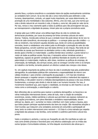 perante Deus, a própria consciência e a sociedade inteira de opções eventualmente contrárias
ao verdadeiro bem comum. Se as leis não são o único instrumento para defender a vida
humana, desempenham, contudo, um papel muito importante, por vezes determinante, na
promoção de uma mentalidade e dos costumes. Afirmo, uma vez mais, que uma norma que
viola o direito natural de um inocente à vida, é injusta e, como tal, não pode ter valor de lei.
Por isso, renovo o meu veemente apelo a todos os políticos para não promulgarem leis que,
ao menosprezarem a dignidade da pessoa, minam pela raiz a própria convivência social.
A Igreja sabe que é difícil actuar uma defesa legal eficaz da vida no contexto das
democracias pluralistas, por causa da presença de fortes correntes culturais de matriz
diversa. Todavia, movida pela certeza de que a verdade moral não pode deixar de ter eco no
íntimo de cada consciência, ela encoraja os políticos — a começar pelos que são cristãos — a
não se renderem, mas tomarem aquelas decisões que, tendo em conta as possibilidades
concretas, levem a restabelecer uma ordem justa na afirmação e promoção do valor da vida.
Nesta perspectiva, convém sublinhar que não basta eliminar as leis iníquas. Mas terão de ser
removidas as causas que favorecem os atentados contra a vida, sobretudo garantindo o
devido apoio à família e à maternidade: a política familiar deve constituir o ponto fulcral e o
motor de todas as políticas sociais. Para isso, é necessário activar iniciativas sociais e
legislativas, capazes de garantir condições de autêntica liberdade de escolha em ordem à
paternidade e à maternidade; impõe-se, além disso, reordenar as políticas do emprego, de
urbanização, da habitação, dos serviços sociais, para se conseguir conciliar entre si os tempos
do trabalho e da família, tornando possível um efectivo cuidado das crianças e dos idosos.
91. Um capítulo importante da política em favor da vida é constituído hoje pela problemática
demográfica. As autoridades públicas têm certamente a responsabilidade de intervir com
válidas iniciativas « para orientar a demografia da população »; 114 mas tais iniciativas
devem pressupor e respeitar sempre a responsabilidade primária e inalienável dos esposos e
das famílias, e não podem recorrer a métodos desrespeitadores da pessoa e dos seus direitos
fundamentais, a começar pelo direito à vida de todo o ser humano inocente. Por isso, é
moralmente inaceitável que, para regular a natalidade, se encoraje ou até imponha o uso de
meios como a contracepção, a esterilização e o aborto.
Bem diferentes são os caminhos para resolver o problema demográfico: os Governos e as
várias instituições internacionais devem, antes de tudo, visar a criação de condições
económicas, sociais, médico-sanitárias e culturais que permitam aos esposos realizarem as
suas opções procriadoras, com plena liberdade e verdadeira responsabilidade; devem
esforçar-se, depois, por « aumentar os meios e distribuir com maior justiça a riqueza, para
que todos possam participar equitativamente dos bens da criação. São necessárias soluções a
nível mundial, que instaurem uma verdadeira economia de comunhão e participação de
bens, tanto na ordem internacional como nacional ». 115 Esta é a única estrada que respeita
a dignidade das pessoas e das famílias, como também o autêntico património cultural dos
povos.
Vasto e complexo é, portanto, o serviço ao Evangelho da vida. Ele manifesta-se cada vez
mais como âmbito precioso e favorável para uma efectiva colaboração com os irmãos das
outras Igrejas e Comunidades eclesiais, na linha daquele ecumenismo das obras que o
 