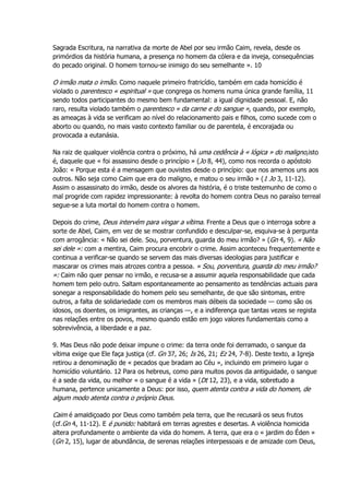 Sagrada Escritura, na narrativa da morte de Abel por seu irmão Caim, revela, desde os
primórdios da história humana, a presença no homem da cólera e da inveja, consequências
do pecado original. O homem tornou-se inimigo do seu semelhante ». 10
O irmão mata o irmão. Como naquele primeiro fratricídio, também em cada homicídio é
violado o parentesco « espiritual » que congrega os homens numa única grande família, 11
sendo todos participantes do mesmo bem fundamental: a igual dignidade pessoal. E, não
raro, resulta violado também o parentesco « da carne e do sangue », quando, por exemplo,
as ameaças à vida se verificam ao nível do relacionamento pais e filhos, como sucede com o
aborto ou quando, no mais vasto contexto familiar ou de parentela, é encorajada ou
provocada a eutanásia.
Na raiz de qualquer violência contra o próximo, há uma cedência à « lógica » do maligno,isto
é, daquele que « foi assassino desde o princípio » (Jo 8, 44), como nos recorda o apóstolo
João: « Porque esta é a mensagem que ouvistes desde o princípio: que nos amemos uns aos
outros. Não seja como Caim que era do maligno, e matou o seu irmão » (1 Jo 3, 11-12).
Assim o assassinato do irmão, desde os alvores da história, é o triste testemunho de como o
mal progride com rapidez impressionante: à revolta do homem contra Deus no paraíso terreal
segue-se a luta mortal do homem contra o homem.
Depois do crime, Deus intervém para vingar a vítima. Frente a Deus que o interroga sobre a
sorte de Abel, Caim, em vez de se mostrar confundido e desculpar-se, esquiva-se à pergunta
com arrogância: « Não sei dele. Sou, porventura, guarda do meu irmão? » (Gn 4, 9). « Não
sei dele »: com a mentira, Caim procura encobrir o crime. Assim aconteceu frequentemente e
continua a verificar-se quando se servem das mais diversas ideologias para justificar e
mascarar os crimes mais atrozes contra a pessoa. « Sou, porventura, guarda do meu irmão?
»: Caim não quer pensar no irmão, e recusa-se a assumir aquela responsabilidade que cada
homem tem pelo outro. Saltam espontaneamente ao pensamento as tendências actuais para
sonegar a responsabilidade do homem pelo seu semelhante, de que são sintomas, entre
outros, a falta de solidariedade com os membros mais débeis da sociedade — como são os
idosos, os doentes, os imigrantes, as crianças —, e a indiferença que tantas vezes se regista
nas relações entre os povos, mesmo quando estão em jogo valores fundamentais como a
sobrevivência, a liberdade e a paz.
9. Mas Deus não pode deixar impune o crime: da terra onde foi derramado, o sangue da
vítima exige que Ele faça justiça (cf. Gn 37, 26; Is 26, 21; Ez 24, 7-8). Deste texto, a Igreja
retirou a denominação de « pecados que bradam ao Céu », incluindo em primeiro lugar o
homicídio voluntário. 12 Para os hebreus, como para muitos povos da antiguidade, o sangue
é a sede da vida, ou melhor « o sangue é a vida » (Dt 12, 23), e a vida, sobretudo a
humana, pertence unicamente a Deus: por isso, quem atenta contra a vida do homem, de
algum modo atenta contra o próprio Deus.
Caim é amaldiçoado por Deus como também pela terra, que lhe recusará os seus frutos
(cf.Gn 4, 11-12). E é punido: habitará em terras agrestes e desertas. A violência homicida
altera profundamente o ambiente da vida do homem. A terra, que era o « jardim do Éden »
(Gn 2, 15), lugar de abundância, de serenas relações interpessoais e de amizade com Deus,
 